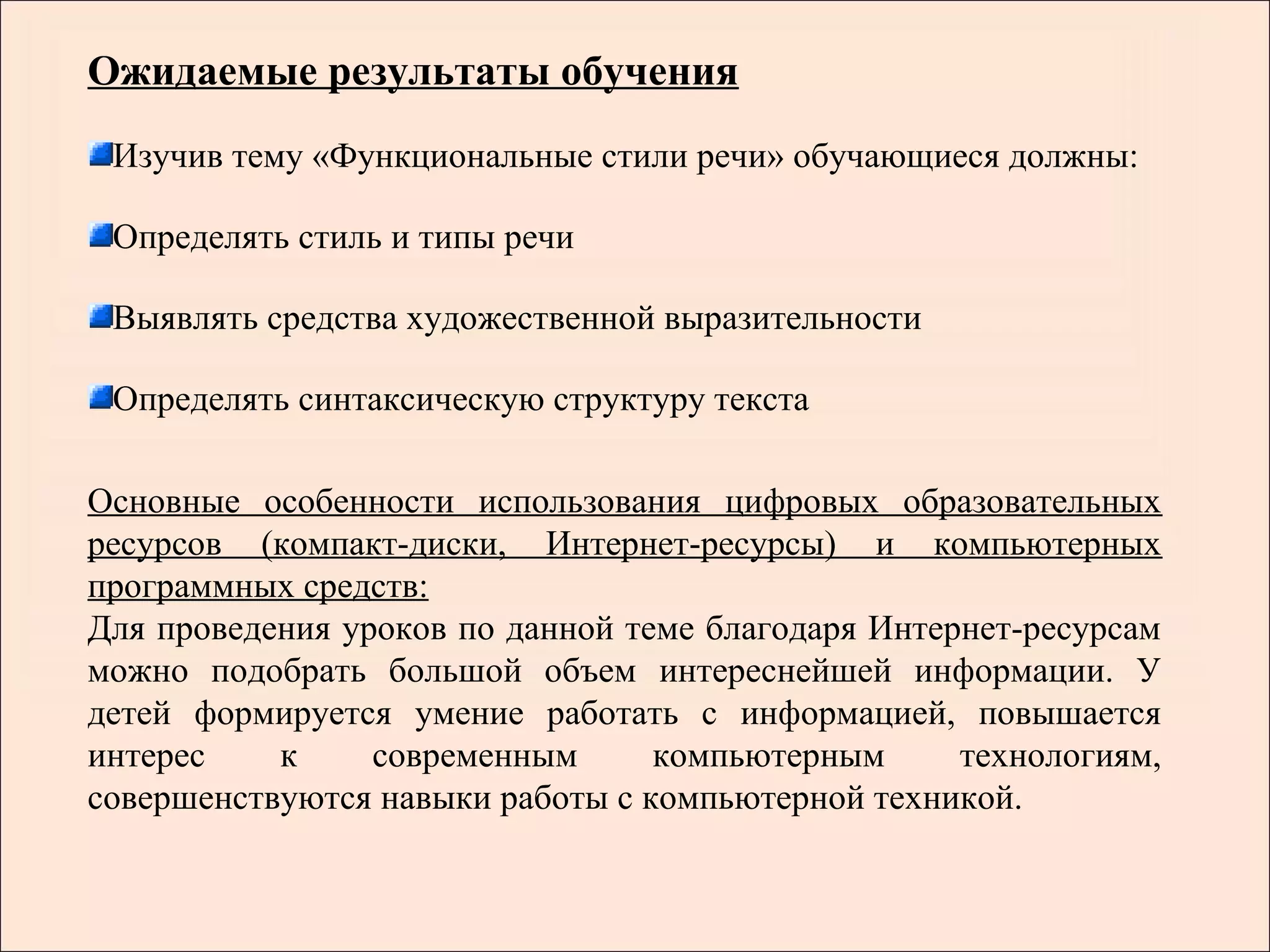 Ожидаемые результаты обучения
 Изучив тему «Функциональные стили речи» обучающиеся должны:

 Определять стиль и типы речи

 Выявлять средства художественной выразительности

 Определять синтаксическую структуру текста

Основные особенности использования цифровых образовательных
ресурсов (компакт-диски, Интернет-ресурсы) и компьютерных
программных средств:
Для проведения уроков по данной теме благодаря Интернет-ресурсам
можно подобрать большой объем интереснейшей информации. У
детей формируется умение работать с информацией, повышается
интерес    к     современным      компьютерным      технологиям,
совершенствуются навыки работы с компьютерной техникой.
 