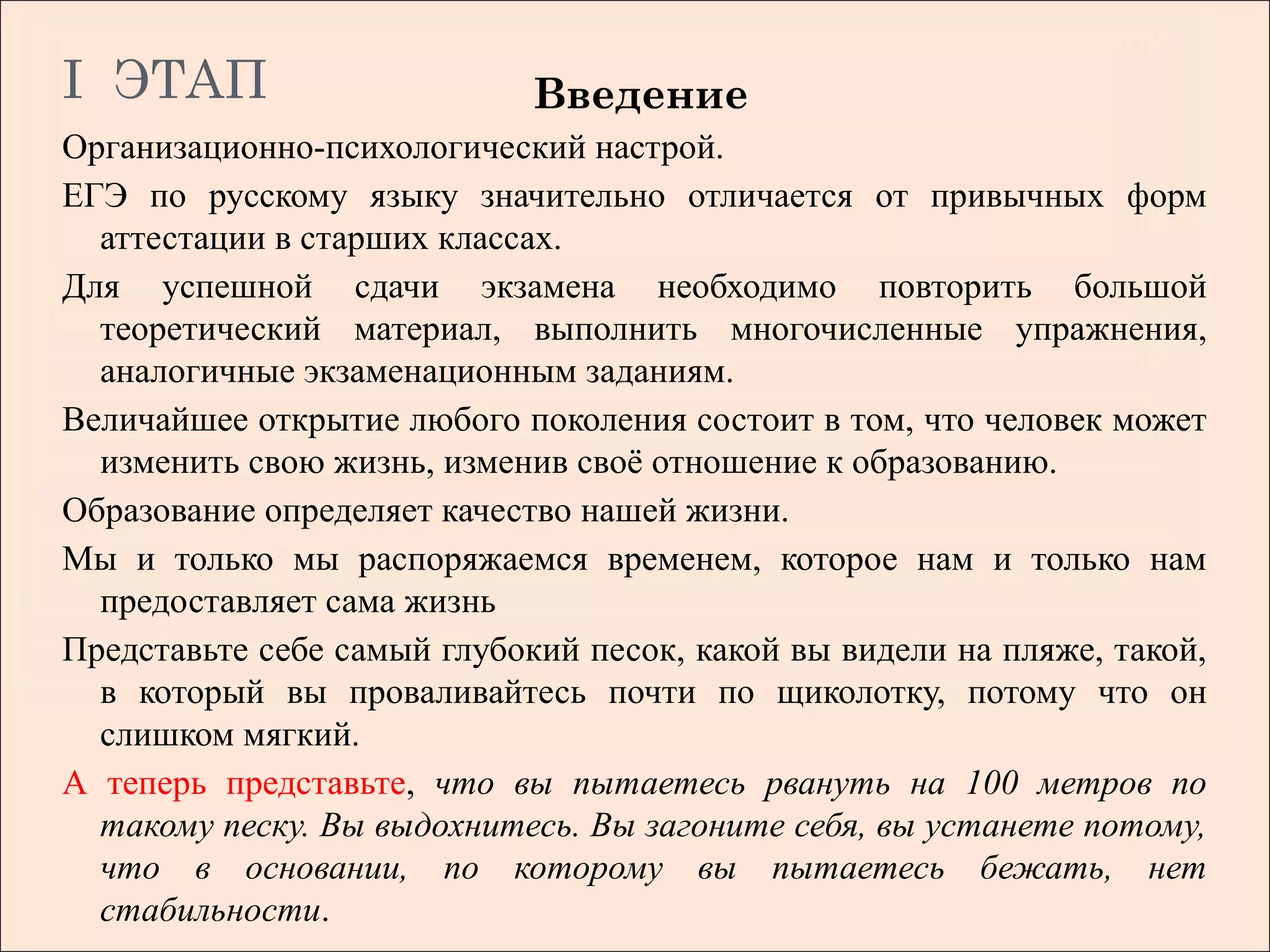 I ЭТАП                       Введение
Организационно-психологический настрой.
ЕГЭ по русскому языку значительно отличается от привычных форм
  аттестации в старших классах.
Для успешной сдачи экзамена необходимо повторить большой
  теоретический материал, выполнить многочисленные упражнения,
  аналогичные экзаменационным заданиям.
Величайшее открытие любого поколения состоит в том, что человек может
  изменить свою жизнь, изменив своё отношение к образованию.
Образование определяет качество нашей жизни.
Мы и только мы распоряжаемся временем, которое нам и только нам
  предоставляет сама жизнь
Представьте себе самый глубокий песок, какой вы видели на пляже, такой,
  в который вы проваливайтесь почти по щиколотку, потому что он
  слишком мягкий.
А теперь представьте, что вы пытаетесь рвануть на 100 метров по
  такому песку. Вы выдохнитесь. Вы загоните себя, вы устанете потому,
  что в основании, по которому вы пытаетесь бежать, нет
  стабильности.
 