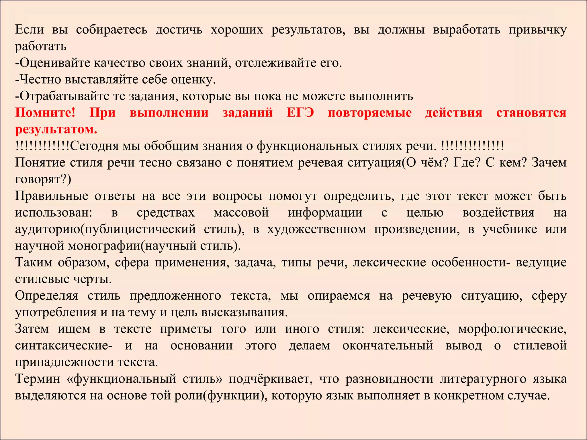 Если вы собираетесь достичь хороших результатов, вы должны выработать привычку
работать
-Оценивайте качество своих знаний, отслеживайте его.
-Честно выставляйте себе оценку.
-Отрабатывайте те задания, которые вы пока не можете выполнить
Помните! При выполнении заданий ЕГЭ повторяемые действия становятся
результатом.
!!!!!!!!!!!!Сегодня мы обобщим знания о функциональных стилях речи. !!!!!!!!!!!!!!
Понятие стиля речи тесно связано с понятием речевая ситуация(О чём? Где? С кем? Зачем
говорят?)
Правильные ответы на все эти вопросы помогут определить, где этот текст может быть
использован: в средствах массовой информации с целью воздействия на
аудиторию(публицистический стиль), в художественном произведении, в учебнике или
научной монографии(научный стиль).
Таким образом, сфера применения, задача, типы речи, лексические особенности- ведущие
стилевые черты.
Определяя стиль предложенного текста, мы опираемся на речевую ситуацию, сферу
употребления и на тему и цель высказывания.
Затем ищем в тексте приметы того или иного стиля: лексические, морфологические,
синтаксические- и на основании этого делаем окончательный вывод о стилевой
принадлежности текста.
Термин «функциональный стиль» подчёркивает, что разновидности литературного языка
выделяются на основе той роли(функции), которую язык выполняет в конкретном случае.
 