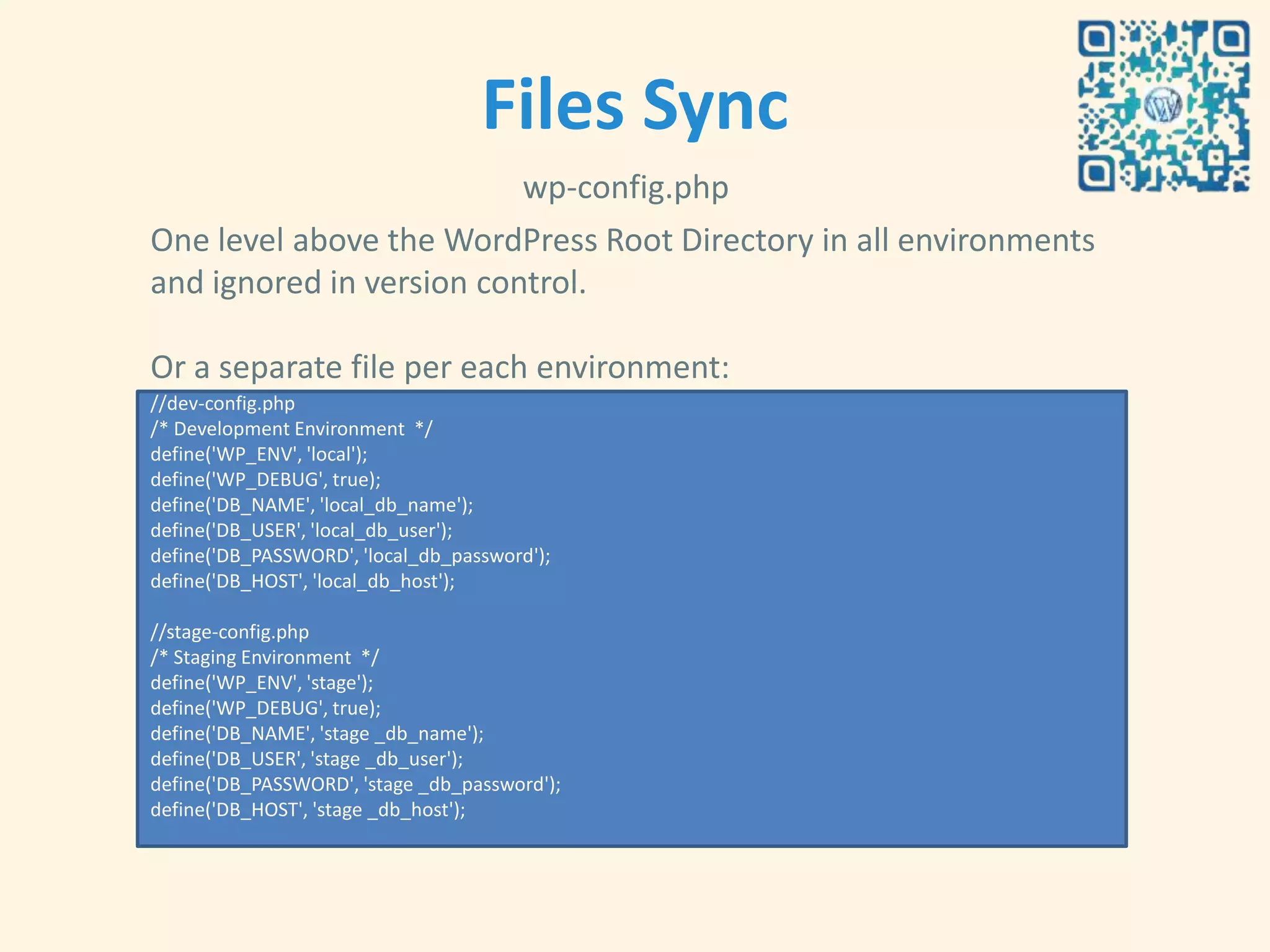 Files Sync
                          wp-config.php
One level above the WordPress Root Directory in all environments
and ignored in version control.

Or a separate file per each environment:
//dev-config.php
/* Development Environment */
define('WP_ENV', 'local');
define('WP_DEBUG', true);
define('DB_NAME', 'local_db_name');
define('DB_USER', 'local_db_user');
define('DB_PASSWORD', 'local_db_password');
define('DB_HOST', 'local_db_host');

//stage-config.php
/* Staging Environment */
define('WP_ENV', 'stage');
define('WP_DEBUG', true);
define('DB_NAME', 'stage _db_name');
define('DB_USER', 'stage _db_user');
define('DB_PASSWORD', 'stage _db_password');
define('DB_HOST', 'stage _db_host');
 