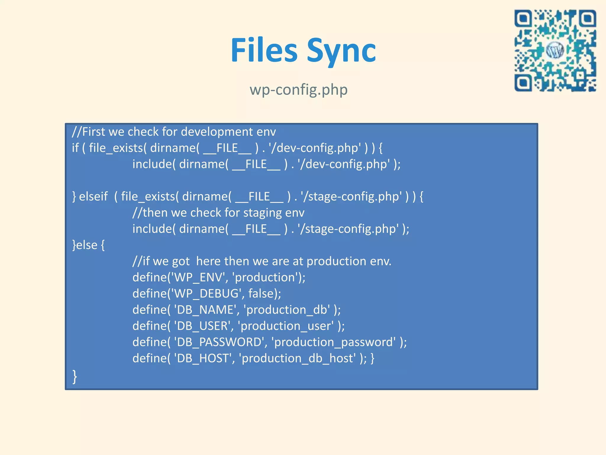 Files Sync
                                   wp-config.php

//First we check for development env
if ( file_exists( dirname( __FILE__ ) . '/dev-config.php' ) ) {
              include( dirname( __FILE__ ) . '/dev-config.php' );

} elseif ( file_exists( dirname( __FILE__ ) . '/stage-config.php' ) ) {
              //then we check for staging env
              include( dirname( __FILE__ ) . '/stage-config.php' );
}else {
              //if we got here then we are at production env.
              define('WP_ENV', 'production');
              define('WP_DEBUG', false);
              define( 'DB_NAME', 'production_db' );
              define( 'DB_USER', 'production_user' );
              define( 'DB_PASSWORD', 'production_password' );
              define( 'DB_HOST', 'production_db_host' ); }
}
…
 