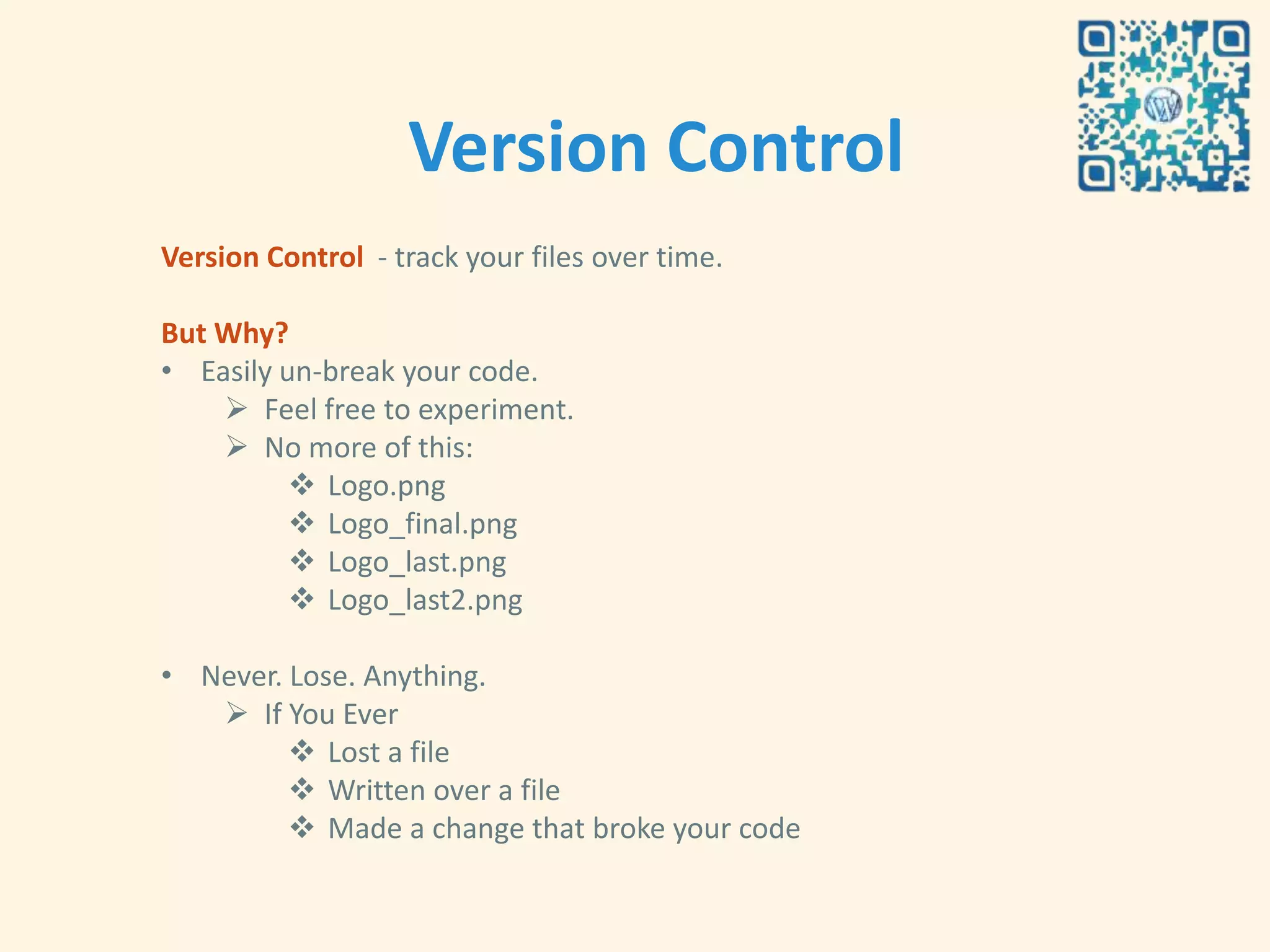 Version Control
Version Control - track your files over time.

But Why?
• Easily un-break your code.
     Feel free to experiment.
     No more of this:
           Logo.png
           Logo_final.png
           Logo_last.png
           Logo_last2.png

• Never. Lose. Anything.
    If You Ever
          Lost a file
          Written over a file
          Made a change that broke your code
 