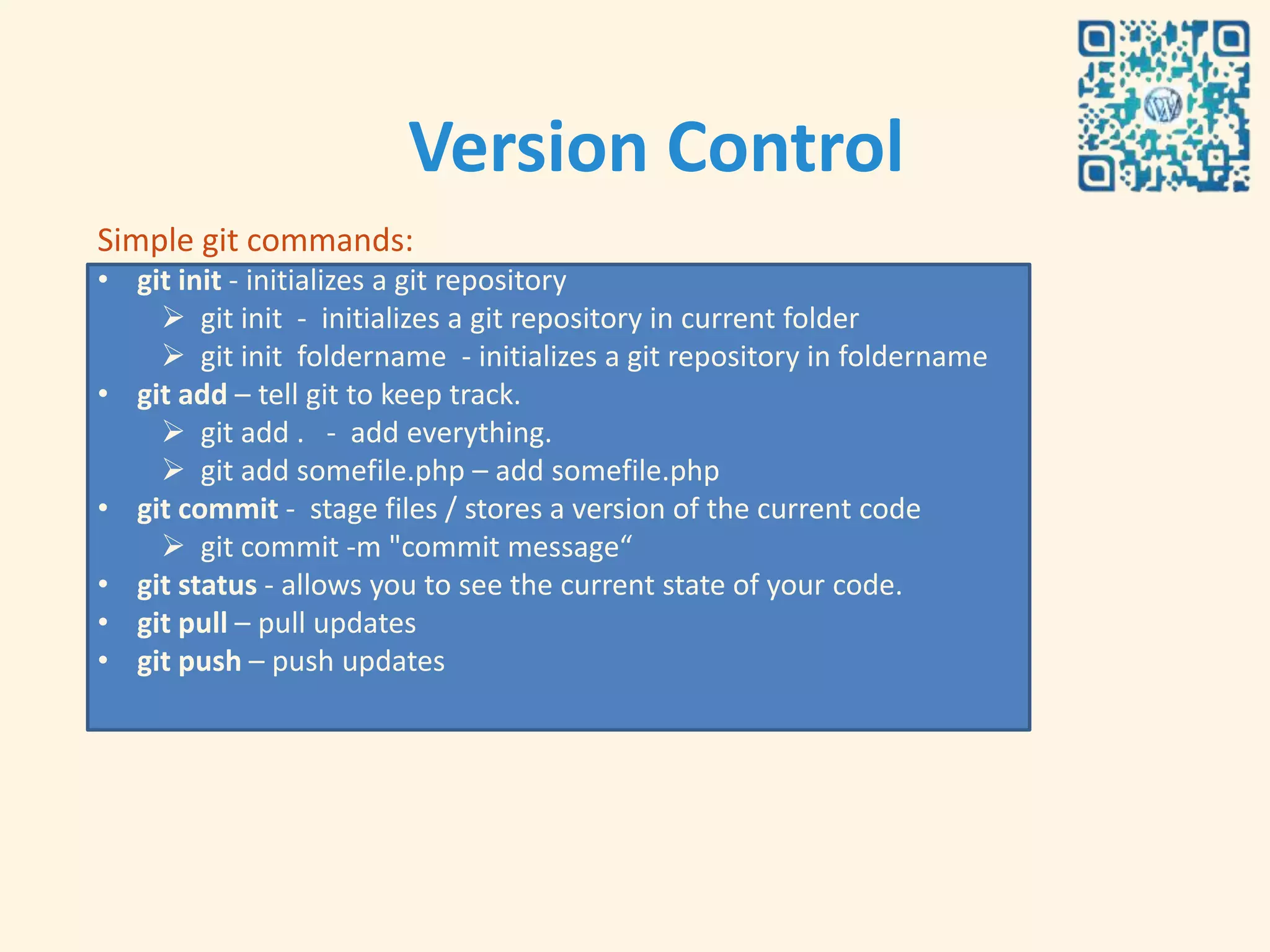 Version Control
Simple git commands:
• git init - initializes a git repository
     git init - initializes a git repository in current folder
     git init foldername - initializes a git repository in foldername
• git add – tell git to keep track.
     git add . - add everything.
     git add somefile.php – add somefile.php
• git commit - stage files / stores a version of the current code
     git commit -m "commit message“
• git status - allows you to see the current state of your code.
• git pull – pull updates
• git push – push updates
 