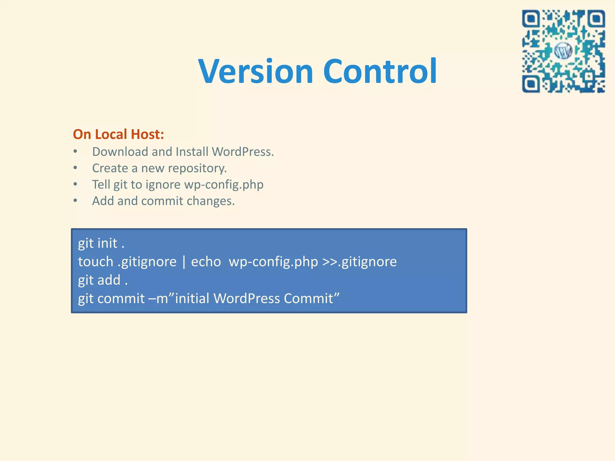 Version Control
On Local Host:
•     Download and Install WordPress.
•     Create a new repository.
•     Tell git to ignore wp-config.php
•     Add and commit changes.


    git init .
    touch .gitignore | echo wp-config.php >>.gitignore
    git add .
    git commit –m”initial WordPress Commit”
 