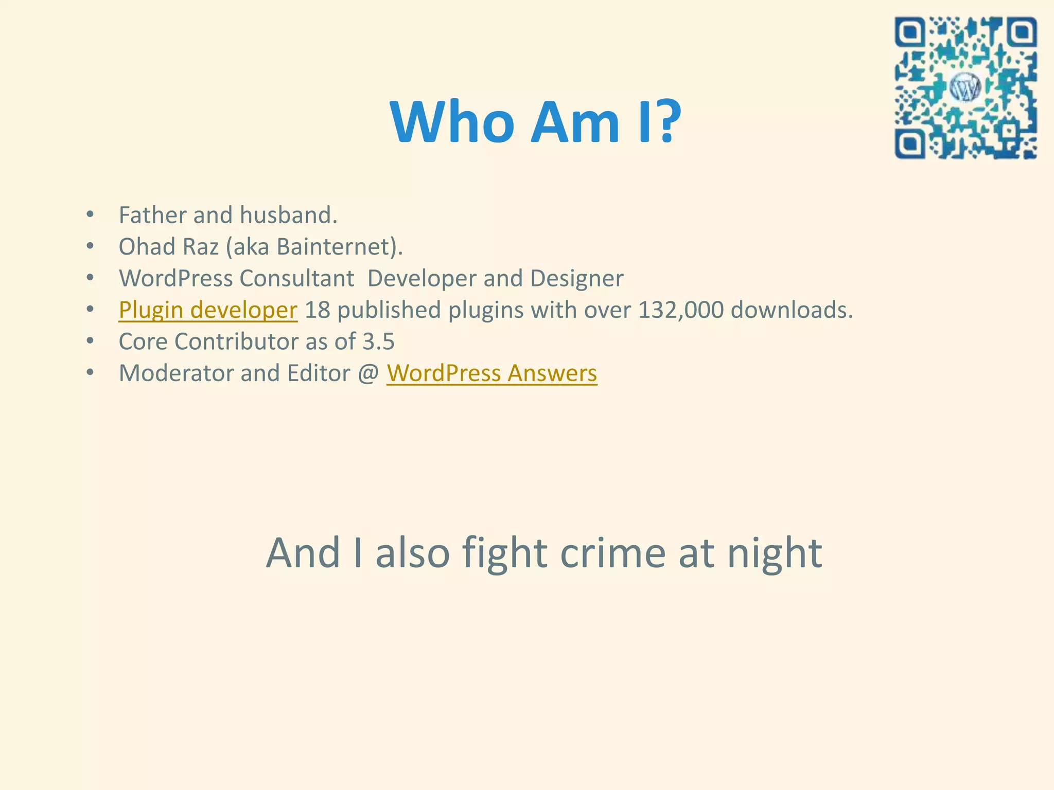 Who Am I?
•   Father and husband.
•   Ohad Raz (aka Bainternet).
•   WordPress Consultant Developer and Designer
•   Plugin developer 18 published plugins with over 132,000 downloads.
•   Core Contributor as of 3.5
•   Moderator and Editor @ WordPress Answers




                 And I also fight crime at night
 