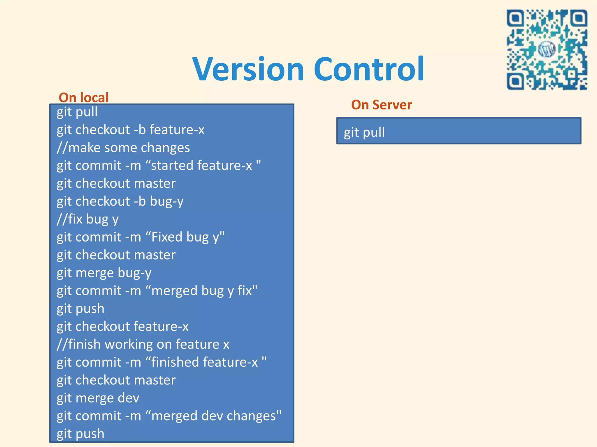 Version Control
On local                               On Server
git pull
git checkout -b feature-x             git pull
//make some changes
git commit -m “started feature-x "
git checkout master
git checkout -b bug-y
//fix bug y
git commit -m “Fixed bug y"
git checkout master
git merge bug-y
git commit -m “merged bug y fix"
git push
git checkout feature-x
//finish working on feature x
git commit -m “finished feature-x "
git checkout master
git merge dev
git commit -m “merged dev changes"
git push
 