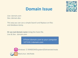Domain Issue
Live: domain.com
Dev: domain.dev

This way you can use a simple Search and Replace on files
and database dump.


Or use real domain name Using the hosts file.
Live & Dev: domain.com

                    # Point domain.com to your computer
                    127.0.0.1 domain.com


             Windows: C:WINDOWSsystem32driversetchosts

             Mac/Linux: /etc/hosts
 