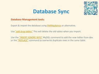 Database Sync
Database Management tools:

Export & import the database using PHPMyAdmin or alternative.

Use ”add drop tables” This will delete the old tables when you import.

Use the ”INSERT IGNORE INTO” MySQL command to add the new tables from dev.
or the ”REPLACE” command to overwrite duplicate rows in the same table.
 