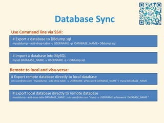 Database Sync
Use Command line via SSH:
 # Export a database to DBdump.sql
 mysqldump --add-drop-table -u USERNAME –p DATABASE_NAME> DBdump.sql


 # Import a database into MySQL
 mysql DATABASE_NAME -u USERNAME -p < DBdump.sql


Remote to local and visa-versa:
# Export remote database directly to local database
ssh user@site.com "mysqldump --add-drop-table -u USERNAME -pPassword DATABASE_NAME" | mysql DATABASE_NAME



 # Export local database directly to remote database
 mysqldump --add-drop-table DATABASE_NAME | ssh user@site.com "mysql -u USERNAME -pPassword DATABASE_NAME "
 