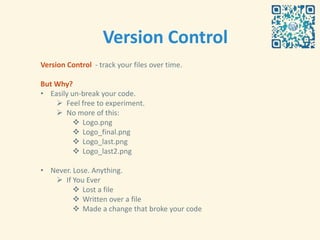 Version Control
Version Control - track your files over time.

But Why?
• Easily un-break your code.
     Feel free to experiment.
     No more of this:
           Logo.png
           Logo_final.png
           Logo_last.png
           Logo_last2.png

• Never. Lose. Anything.
    If You Ever
          Lost a file
          Written over a file
          Made a change that broke your code
 