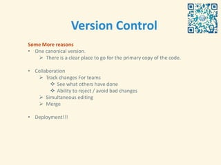 Version Control
Some More reasons
• One canonical version.
    There is a clear place to go for the primary copy of the code.

• Collaboration
    Track changes For teams
         See what others have done
         Ability to reject / avoid bad changes
    Simultaneous editing
    Merge

• Deployment!!!
 