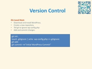 Version Control
On Local Host:
•     Download and Install WordPress.
•     Create a new repository.
•     Tell git to ignore wp-config.php
•     Add and commit changes.


    git init .
    touch .gitignore | echo wp-config.php >>.gitignore
    git add .
    git commit –m”initial WordPress Commit”
 