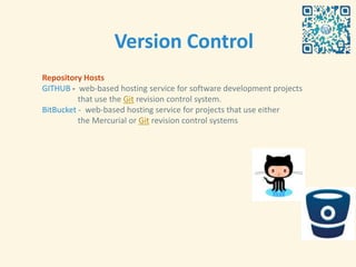 Version Control
Repository Hosts
GITHUB - web-based hosting service for software development projects
          that use the Git revision control system.
BitBucket - web-based hosting service for projects that use either
          the Mercurial or Git revision control systems
 