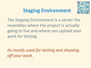 Staging Environment
The Staging Environment is a server the
resembles where the project is actually
going to live and where you upload your
work for testing.


Its mostly used for testing and showing
off your work.
 