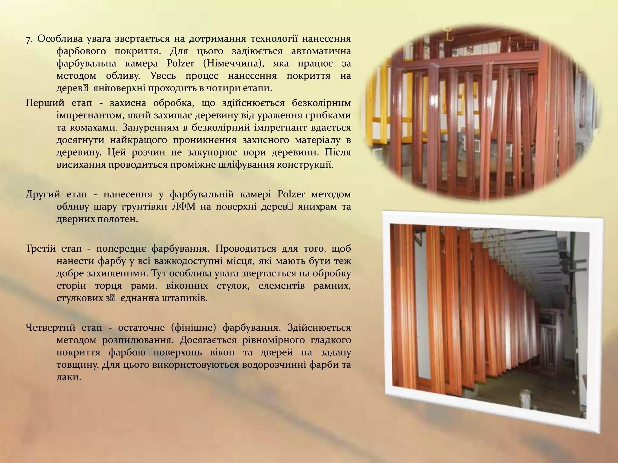 7. Особлива увага звертається на дотримання технології нанесення
      фарбового покриття. Для цього задіюється автоматична
      фарбувальна камера Polzer (Німеччина), яка працює за
      методом обливу. Увесь процес нанесення покриття на
      деревʼяні оверхні проходить в чотири етапи.
                п
Перший етап - захисна обробка, що здійснюється безколірним
      імпрегнантом, який захищає деревину від ураження грибками
      та комахами. Зануренням в безколірний імпрегнант вдається
      досягнути найкращого проникнення захисного матеріалу в
      деревину. Цей розчин не закупорює пори деревини. Після
      висихання проводиться проміжне шліфування конструкції.

Другий етап - нанесення у фарбувальній камері Polzer методом
     обливу шару грунтівки ЛФМ на поверхні деревʼянихрам та
     дверних полотен.

Третій етап - попереднє фарбування. Проводиться для того, щоб
      нанести фарбу у всі важкодоступні місця, які мають бути теж
      добре захищеними. Тут особлива увага звертається на обробку
      сторін торця рами, віконних стулок, елементів рамних,
      стулкових зʼєднань штапиків.
                         та

Четвертий етап - остаточне (фінішне) фарбування. Здійснюється
      методом розпилювання. Досягається рівномірного гладкого
      покриття фарбою поверхонь вікон та дверей на задану
      товщину. Для цього використовуються водорозчинні фарби та
      лаки.
 