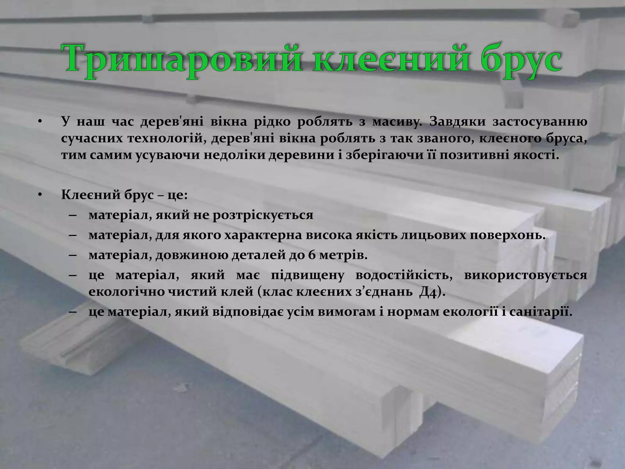•   У наш час дерев'яні вікна рідко роблять з масиву. Завдяки застосуванню
    сучасних технологій, дерев'яні вікна роблять з так званого, клеєного бруса,
    тим самим усуваючи недоліки деревини і зберігаючи її позитивні якості.

•   Клеєний брус – це:
     – матеріал, який не розтріскується
     – матеріал, для якого характерна висока якість лицьових поверхонь.
     – матеріал, довжиною деталей до 6 метрів.
     – це матеріал, який має підвищену водостійкість, використовується
       екологічно чистий клей (клас клеєних з’єднань Д4).
     – це матеріал, який відповідає усім вимогам і нормам екології і санітарії.
 