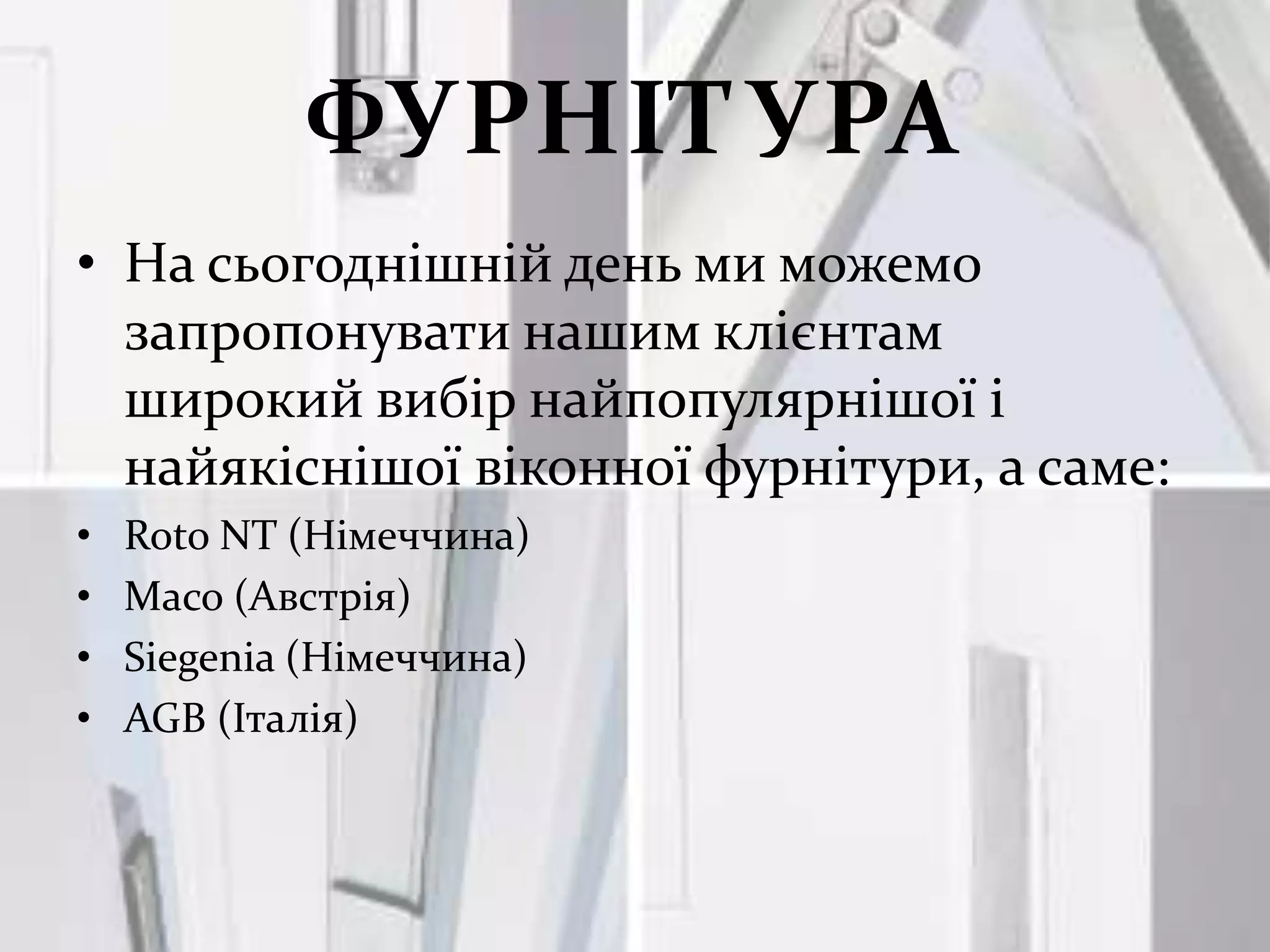 ФУРНІТУРА
• На сьогоднішній день ми можемо
  запропонувати нашим клієнтам
  широкий вибір найпопулярнішої і
  найякіснішої віконної фурнітури, а саме:
•   Roto NT (Німеччина)
•   Maco (Австрія)
•   Siegenia (Німеччина)
•   AGB (Італія)
 