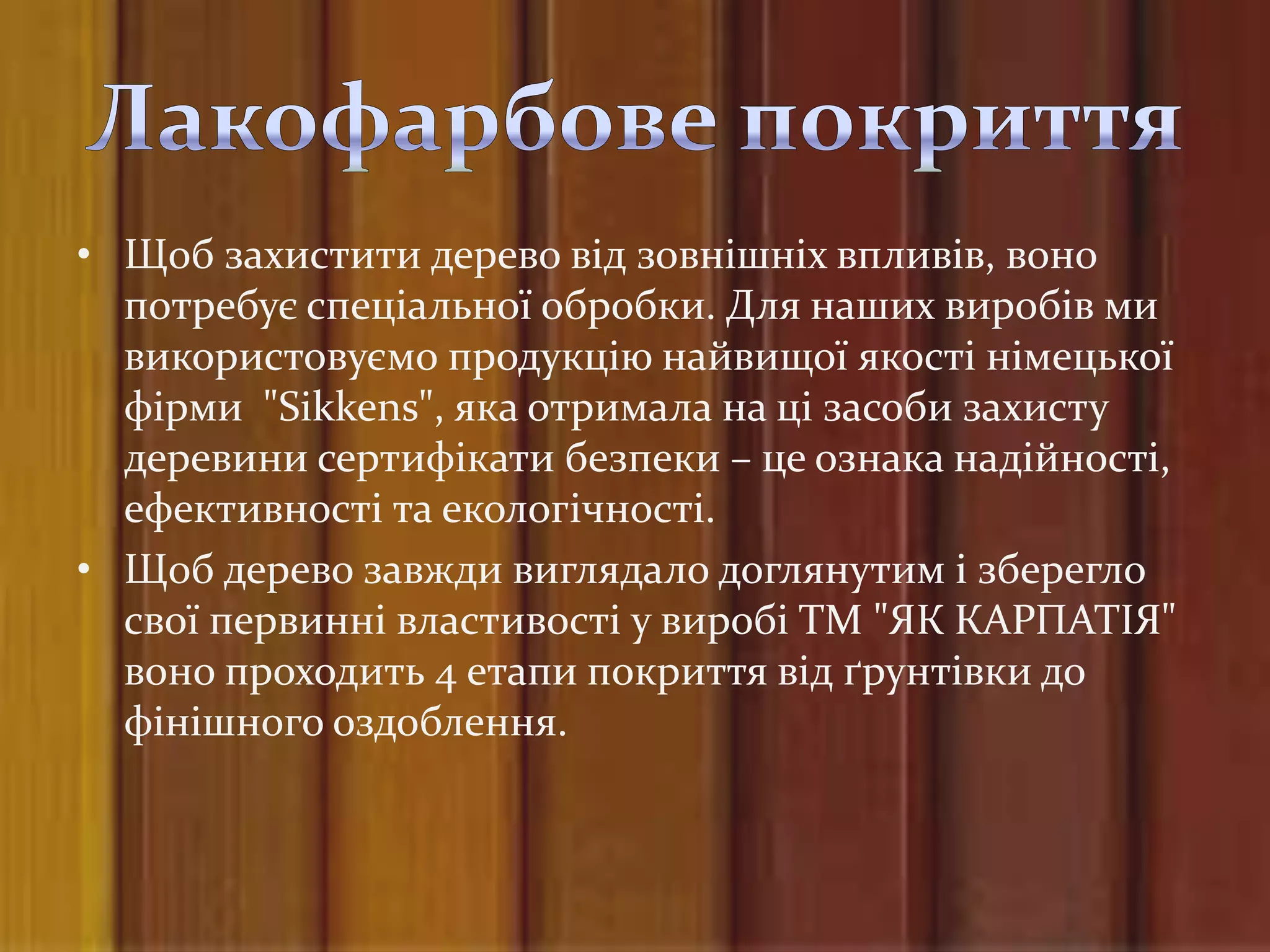 • Щоб захистити дерево від зовнішніх впливів, воно
  потребує спеціальної обробки. Для наших виробів ми
  використовуємо продукцію найвищої якості німецької
  фірми "Sikkens", яка отримала на ці засоби захисту
  деревини сертифікати безпеки – це ознака надійності,
  ефективності та екологічності.
• Щоб дерево завжди виглядало доглянутим і зберегло
  свої первинні властивості у виробі ТМ "ЯК КАРПАТІЯ"
  воно проходить 4 етапи покриття від ґрунтівки до
  фінішного оздоблення.
 