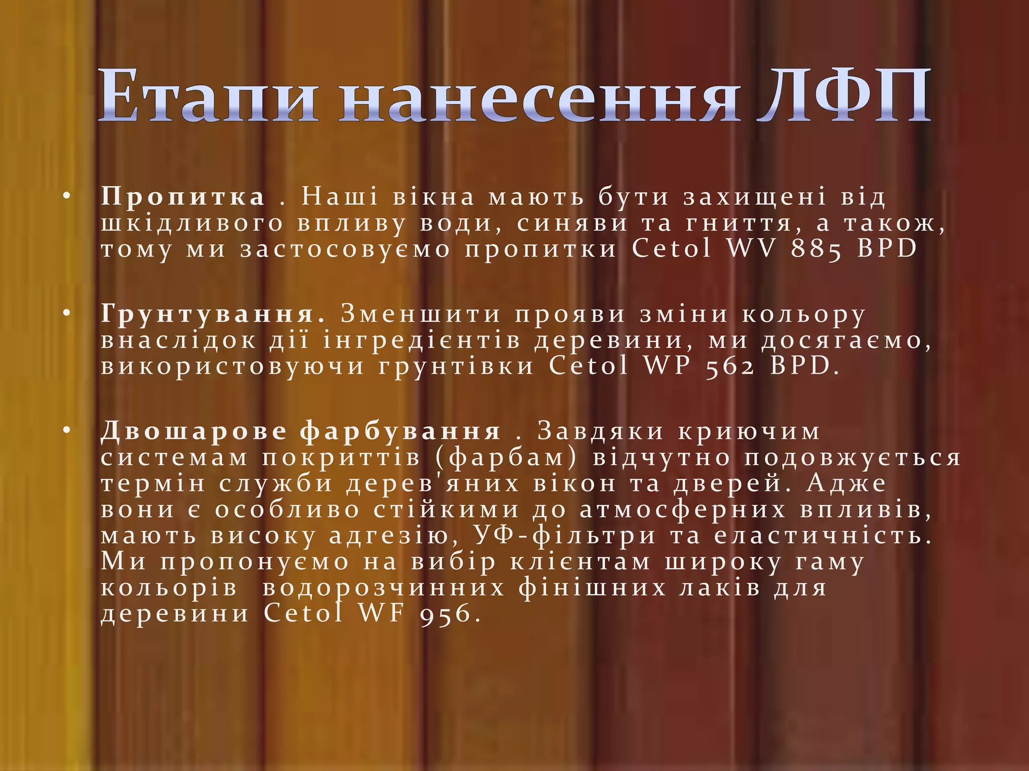 •   Пропитка . Наші вікна мають бути захищені від
    шк ідливого вп ливу води, синяви та гниття, а також,
    тому ми застосовуємо пропитки Cetol WV 885 BPD

•   Гр у н т у в а н н я . З м е н ш и т и п р о я в и з м і н и к о л ь о р у
    внаслідок дії інгредієнтів деревини, ми досягаємо,
    в и к о р и с т о в у ю ч и г р у н т і в к и C e t o l W P 5 6 2 B P D.

•   Двошарове фарбування . Завдяки криючим
    системам п ок риттів (фарбам) відч у тно п одовж ується
    термін служби дерев'яних вікон та дверей. А дже
    в о н и є о со бл и в о с т і й к и м и до ат м о сф е р н и х в п л и в і в ,
    м а ю т ь в и со к у а д ге з і ю, УФ - ф і л ьт р и т а е л а с т и ч н і с т ь .
    Ми пропонуємо на вибір клієнтам широку гаму
    кол ь о р і в в одо р озч и н н и х ф і н і ш н и х л а к і в д л я
    деревини Cetol WF 956.
 