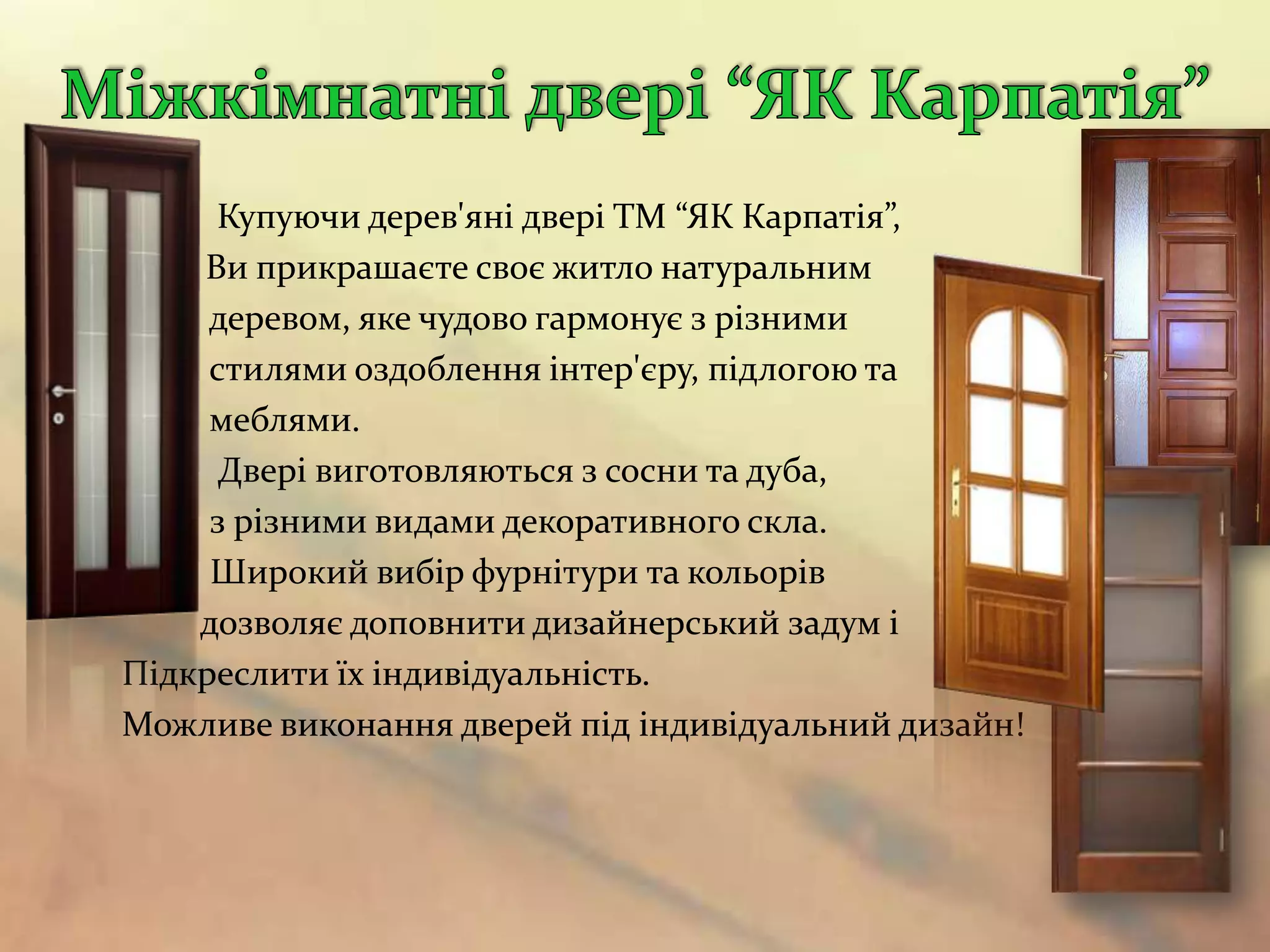 Купуючи дерев'яні двері ТМ “ЯК Карпатія”,
    Ви прикрашаєте своє житло натуральним
     деревом, яке чудово гармонує з різними
     стилями оздоблення інтер'єру, підлогою та
     меблями.
      Двері виготовляються з сосни та дуба,
     з різними видами декоративного скла.
     Широкий вибір фурнітури та кольорів
    дозволяє доповнити дизайнерський задум і
Підкреслити їх індивідуальність.
Можливе виконання дверей під індивідуальний дизайн!
 