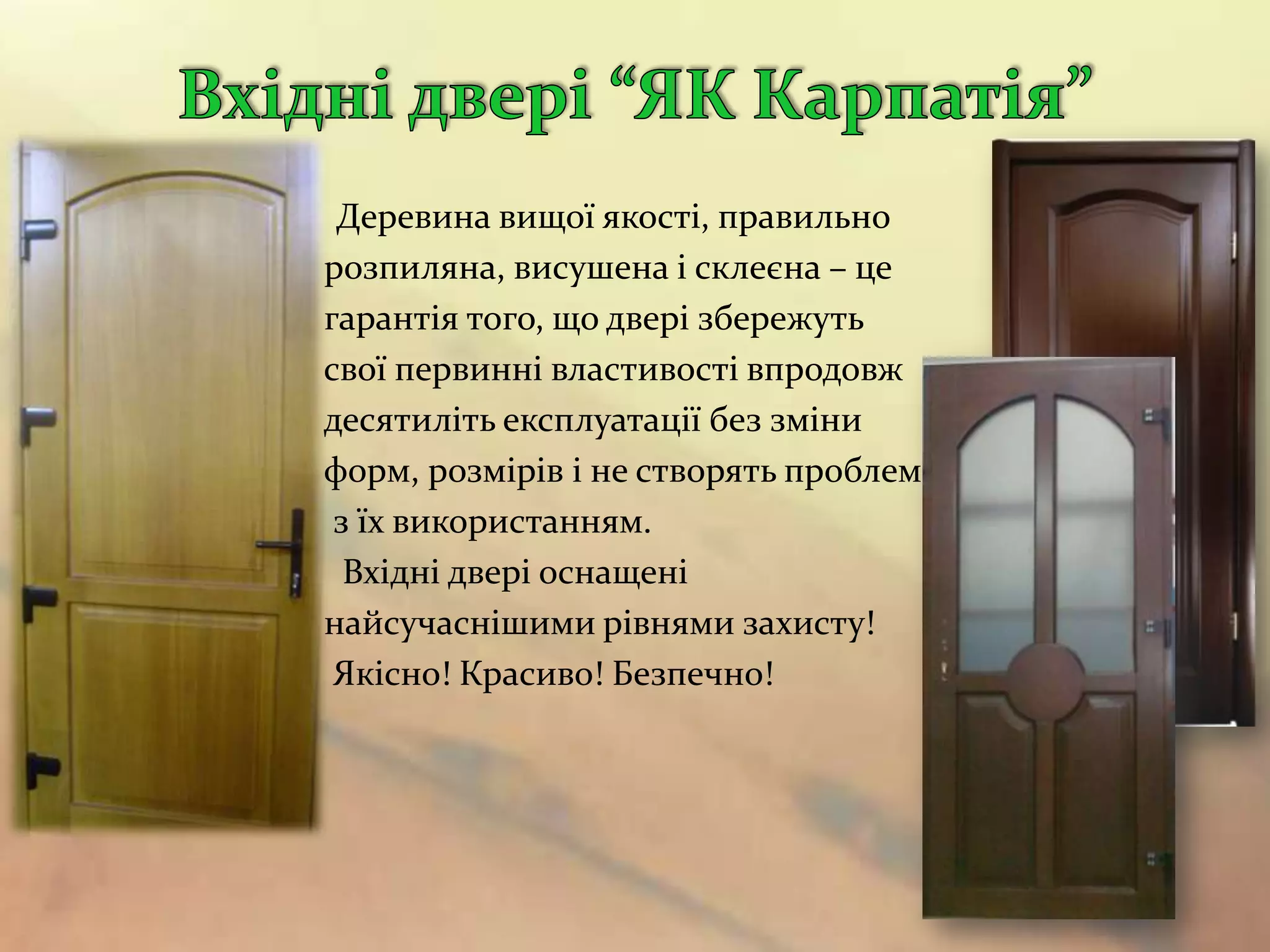 Деревина вищої якості, правильно
розпиляна, висушена і склеєна – це
гарантія того, що двері збережуть
свої первинні властивості впродовж
десятиліть експлуатації без зміни
форм, розмірів і не створять проблем
 з їх використанням.
  Вхідні двері оснащені
найсучаснішими рівнями захисту!
 Якісно! Красиво! Безпечно!
 
