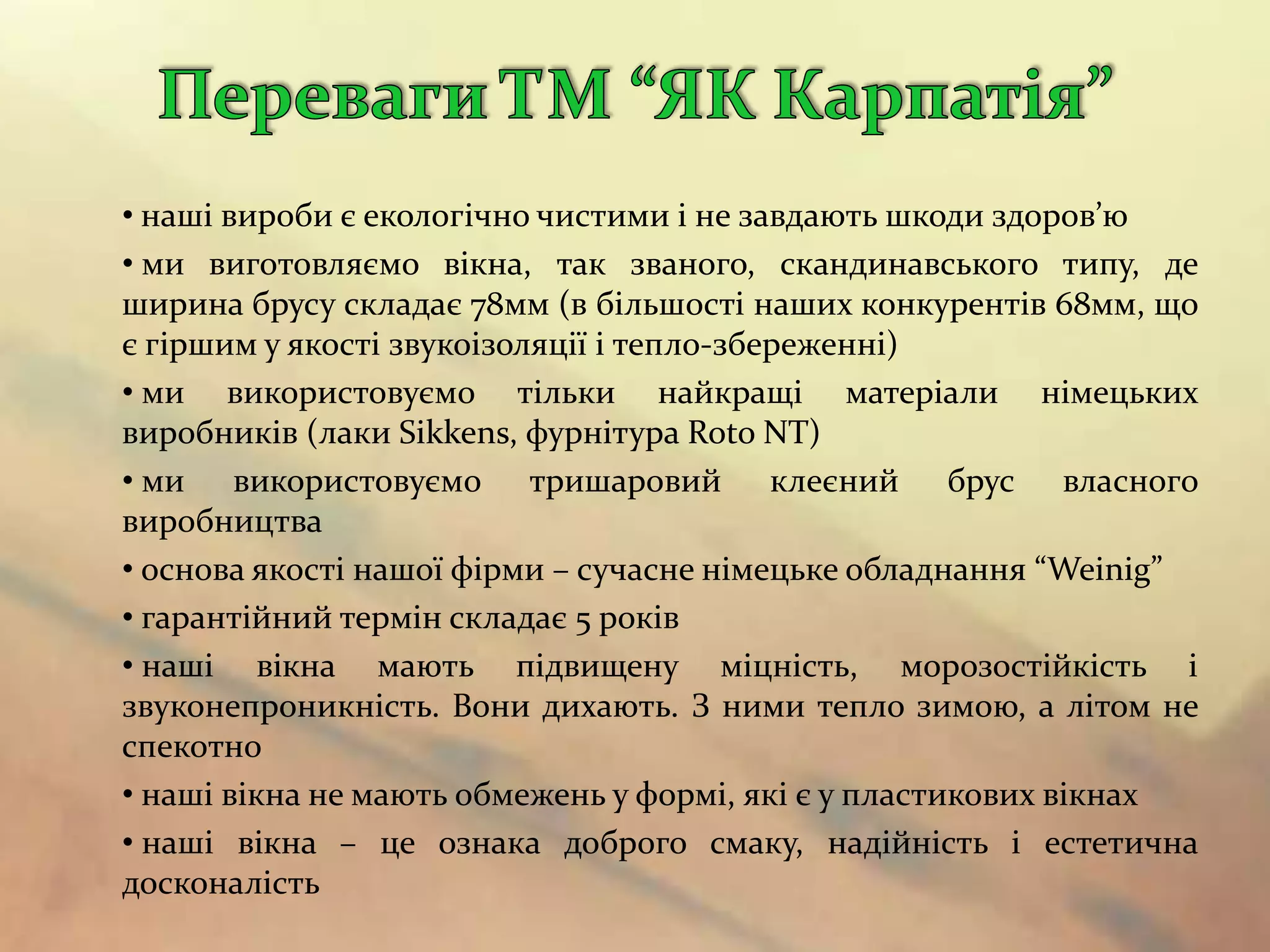 • наші вироби є екологічно чистими і не завдають шкоди здоров’ю
• ми виготовляємо вікна, так званого, скандинавського типу, де
ширина брусу складає 78мм (в більшості наших конкурентів 68мм, що
є гіршим у якості звукоізоляції і тепло-збереженні)
• ми використовуємо тільки найкращі матеріали німецьких
виробників (лаки Sikkens, фурнітура Roto NT)
• ми використовуємо тришаровий клеєний брус власного
виробництва
• основа якості нашої фірми – сучасне німецьке обладнання “Weinig”
• гарантійний термін складає 5 років
• наші вікна мають підвищену міцність, морозостійкість і
звуконепроникність. Вони дихають. З ними тепло зимою, а літом не
спекотно
• наші вікна не мають обмежень у формі, які є у пластикових вікнах
• наші вікна – це ознака доброго смаку, надійність і естетична
досконалість
 