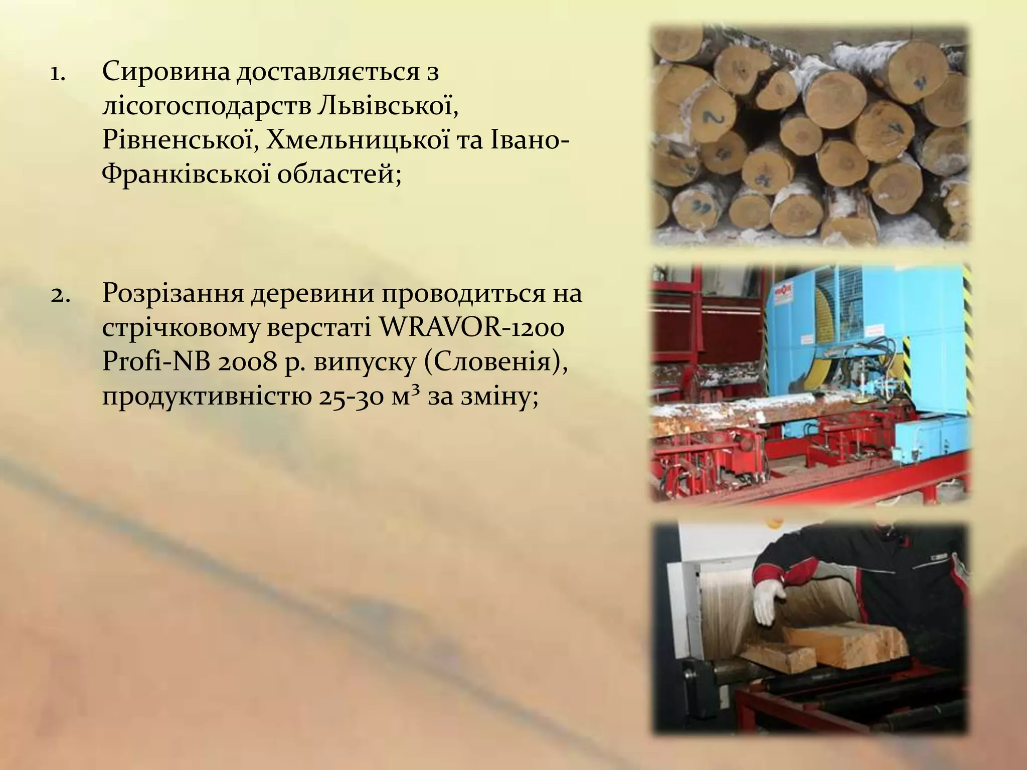 1.   Сировина доставляється з
     лісогосподарств Львівської,
     Рівненської, Хмельницької та Івано-
     Франківської областей;



2.   Розрізання деревини проводиться на
     стрічковому верстаті WRAVOR-1200
     Profi-NB 2008 р. випуску (Словенія),
     продуктивністю 25-30 м³ за зміну;
 