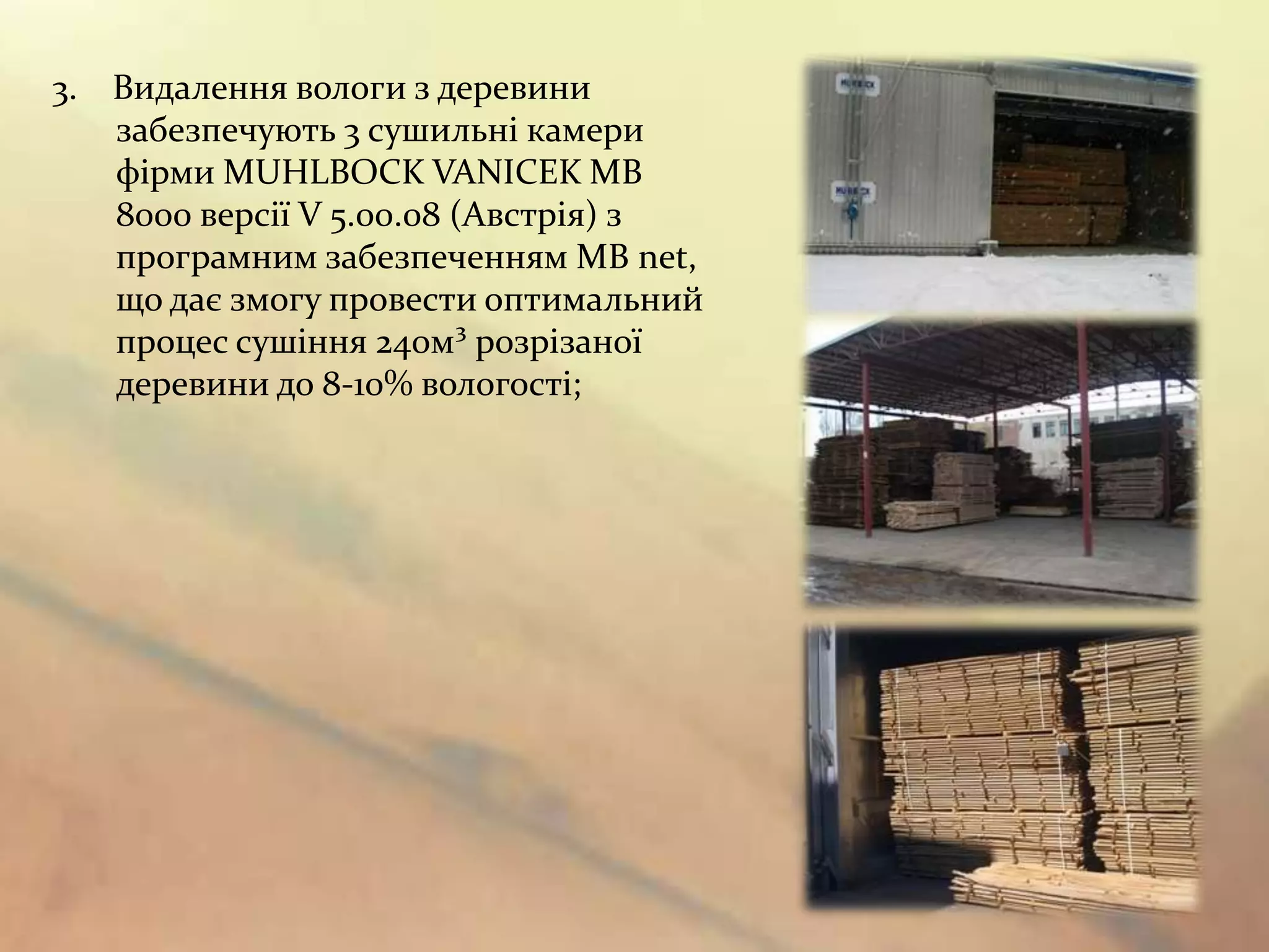 3. Видалення вологи з деревини
   забезпечують 3 сушильні камери
   фірми MUHLBOCK VANICEK MB
   8000 версії V 5.00.08 (Австрія) з
   програмним забезпеченням MB net,
   що дає змогу провести оптимальний
   процес сушіння 240м³ розрізаної
   деревини до 8-10% вологості;
 