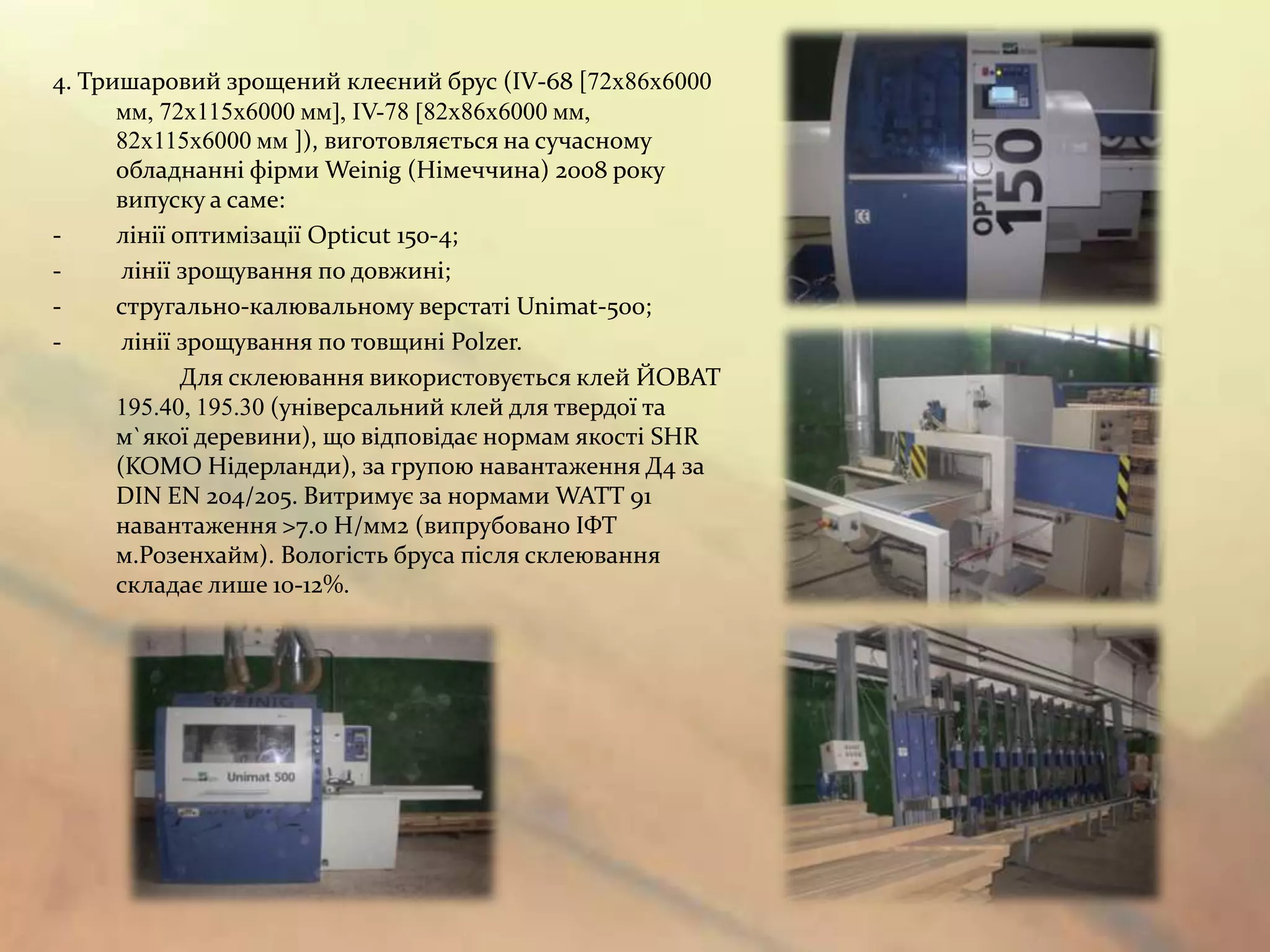 4. Тришаровий зрощений клеєний брус (IV-68 [72х86х6000
      мм, 72х115х6000 мм], IV-78 [82х86х6000 мм,
      82х115х6000 мм ]), виготовляється на сучасному
      обладнанні фірми Weinig (Німеччина) 2008 року
      випуску а саме:
-     лінії оптимізації Opticut 150-4;
-      лінії зрощування по довжині;
-     стругально-калювальному верстаті Unimat-500;
-      лінії зрощування по товщині Polzer.
             Для склеювання використовується клей ЙОВАТ
      195.40, 195.30 (універсальний клей для твердої та
      м`якої деревини), що відповідає нормам якості SHR
      (KOMO Нідерланди), за групою навантаження Д4 за
      DIN EN 204/205. Витримує за нормами WATT 91
      навантаження >7.0 Н/мм2 (випрубовано ІФТ
      м.Розенхайм). Вологість бруса після склеювання
      складає лише 10-12%.
 