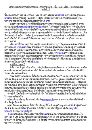 เอกสารประกอบการเรียนการสอน วิชาภาษาไทย ชั้น ม.6 เรื่อง ไตรภูมิพระร่วง
                                 หน้าที่ 6

นี้จะมีเหมือนสวรรค์ของเทวดา เช่น กลางสวรรค์มีต้นปาริชาติ กลางเมืองอสูรก็มีต้น
แคฝอย เมืองอสูรมีเมืองใหญ่อยู่ 4 เมืองโดยมีพระยาอสูรปกครองอยู่ทุกเมือง ใน
บรรดาอสูรมีอยู่ตนหนึ่งมีอำานาจมากชื่อว่า ราหู
       อสูรราหูมีหน้าตาหัวหูที่ใหญ่โตมากกว่าเหล่าเทวดาทั้งหลายในสวรรค์ ราหูมี
ความเกลียดชังพระอาทิตย์และพระจันทร์มาก ในวันพระจันทร์เต็มดวงหรือวันเดือน
งามและวันเดือนดับ ราหูจะขึ้นไปนั่งอยู่บนเขายุคนธรอันเป็นทิวเขาทิวแรกที่ล้อมเขา
พระสุเมรุซึ่งเป็นที่อยู่ของเทวดา ราหูจะคอยให้พระอาทิตย์หรือพระจันทร์ผ่านมา เพื่อ
ที่จะคอยอ้าปากอันกว้างใหญ่อมเอาพระจันทร์หรือพระอาทิตย์หายลับไป บางครั้งก็
เอานิ้วมือบังไว้บ้าง เอาไว้ใต้คางบ้าง เหตุการณ์เหล่านี้เรียกกันว่า สุริยคราสและ
จันทรคราส
       เรื่องราวที่เป็นเหตุทำาให้ราหูมีความเกลียดชังพระอาทิตย์และพระจันทร์ก็คือ มี
การกวนเกษียรสมุทรของเหล่าบรรดาเทวดาและอสูรเพื่อทำานำ้าอมฤต เมื่อกวนสำาเร็จ
แล้วเทวดาก็ไม่ยอมให้เหล่าอสูรกิน แต่ราหูปลอมเป็นเทวดาเข้าไปกินนำ้าอมฤตกับ
เทวดาด้วย พระอาทิตย์และพระจันทร์เห็นจึงไปฟ้องพระวิษณุว่าราหูปลอมตัวเป็น
เทวดามากินนำ้าอมฤต พระวิษณุทรงขว้างจักรแก้วไปตัดตัวราหูออกเป็นสองท่อนแต่
ราหูไม่ตายเพราะได้กินนำ้าอมฤตไปแล้ว ครึ่งตัวท่อนบนจึงเป็นราหูอยู่ แต่ครึ่งตัวท่อน
ล่างกลายเป็นอสูรอีกตัวหนึ่งชื่อเกตุ
       4.ติร ัจ ฉานภูม ิ
       ติร ัจ ฉานติภ ูม ิ หรือเดรัจฉานติภูมิ คือแดนของเดียรฉาน แปลว่าตามขวางหรือ
ตามเส้นนอนตรงกันข้ามกับคนซึ่งไปตัวตรง ดังนั้นสัตว์เดรัจฉานก็หมายถึงสัตว์ที่ไป
ไหนมาไหนต้องควำ่าอก
       ในหนังสือไตรภูมิตอนนี้เริ่มต้นกล่าวถึงสัตว์อันเกิดมาในแดนเดรัจฉานว่า มีเกิด
จากไข่ (อัณฑชะ) จากมีรกอันห่อหุ้ม(ชลาพุชะ) จากใบไม้และเหงื่อไคล(สังเสทชะ)
เกิดเป็นตัวขึ้นเองและโตทันที(อุปปาติกะ) สัตว์เดรัจฉานนั้นมีความเป็นอยู่ 3 ประการ
คือ รู้สืบพันธุ์ รู้กิน รู้ตาย เรียกเป็นศัพท์ว่า กามสัญญา อาหารสัญญา และมรณสัญญา
ส่วนคนนั้นเพิ่มอีกสัญญาหนึ่งคือ ธธมสัญญา คือรู้จักการทำามาหากิน รู้บาปบุญ หรือ
ตรงกับคำาว่าวัฒนธรรมนั้นเอง สัตว์ที่กล่าวในแดนเดรัจฉานหลักๆก็มีดังนี้
    -ราชสีห์ เป็นสัตว์จำาพวกเดียวกับสิงโต ไม่มีตัวตนจริงอยู่ในโลกนี้แต่เป็นสัตว์ที่อยู่
ในวรรณคดีเท่านั้น
    -ช้างแก้ว อาศัยอยู่ที่ถำ้าทองว่ากันว่าพระพุทธเจ้าเคยเสวยพระชาติเคยไปเกิดเป็น
ช้างนี้อยู่หนึ่งชาติ
    -ปลา ในแดนเดรัจฉานนี้ปลาที่อาศัยอยู่ที่นี้จะมีขนาดใหญ่มาก ตัวที่เล็กสุดก็ยังยาว
ถึง 75 โยชน์ ตัวที่ใหญ่ก็ยาวถึง 5,000 โยชน์ ปลาที่รู้จักกันดีคือ พญาปลา
อานนท์ ซึ่งหนุนชมพูทวีปอยู่
    -ครุฑ อาศัยอยู่ที่ตามฝั่งสระใหญ่ชื่อสิมพลีสระที่ตีนเขาพระสุเมรุหรือสระต้นงิ้ว
กว้างได้ 500 โยชน์ พระยาครุฑที่เป็นหัวหน้าตัวโต 50 โยชน์ ปีกยาวอีก 50 โยชน์
ปากยาว 9 โยชน์ ตีนทั้งสองยาว 12 โยชน์ ครุฑกินนาคเป็นอาหาร และเป็นพาหนะ
ของพระนารายณ์
 
