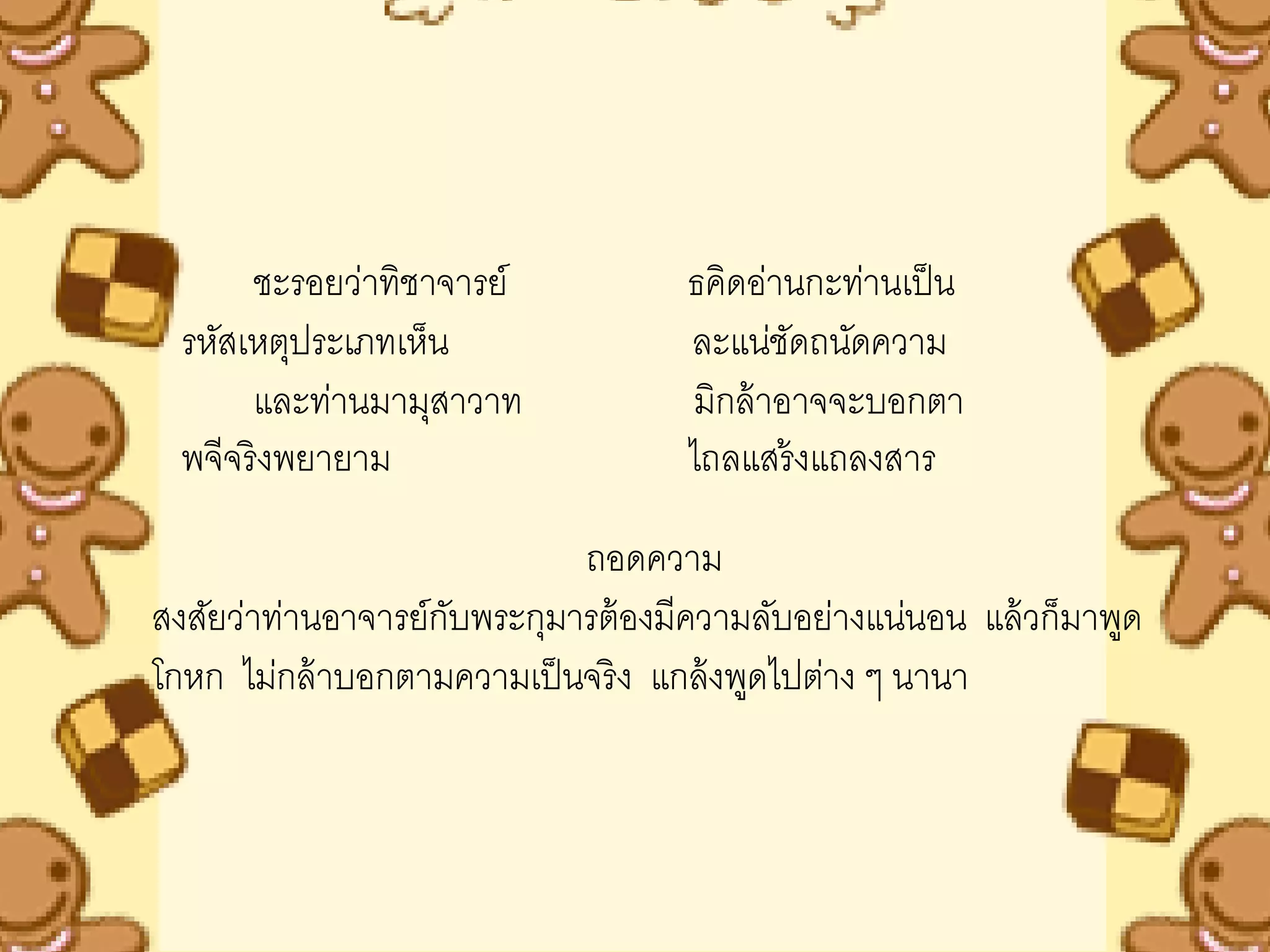 ชะรอยว่าทิชาจารย์            ธคิดอ่านกะท่านเป็ น
  รหัสเหตุประเภทเห็น                ละแน่ชดถนัดความ
                                            ั
       และท่านมามุสาวาท             มิกล้ าอาจจะบอกตา
  พจีจริ งพยายาม                    ไถลแสร้ งแถลงสาร

                            ถอดความ
สงสัยว่าท่านอาจารย์กบพระกุมารต้ องมีความลับอย่างแน่นอน แล้ วก็มาพูด
                    ั
โกหก ไม่กล้ าบอกตามความเป็ นจริ ง แกล้ งพูดไปต่าง ๆ นานา
 
