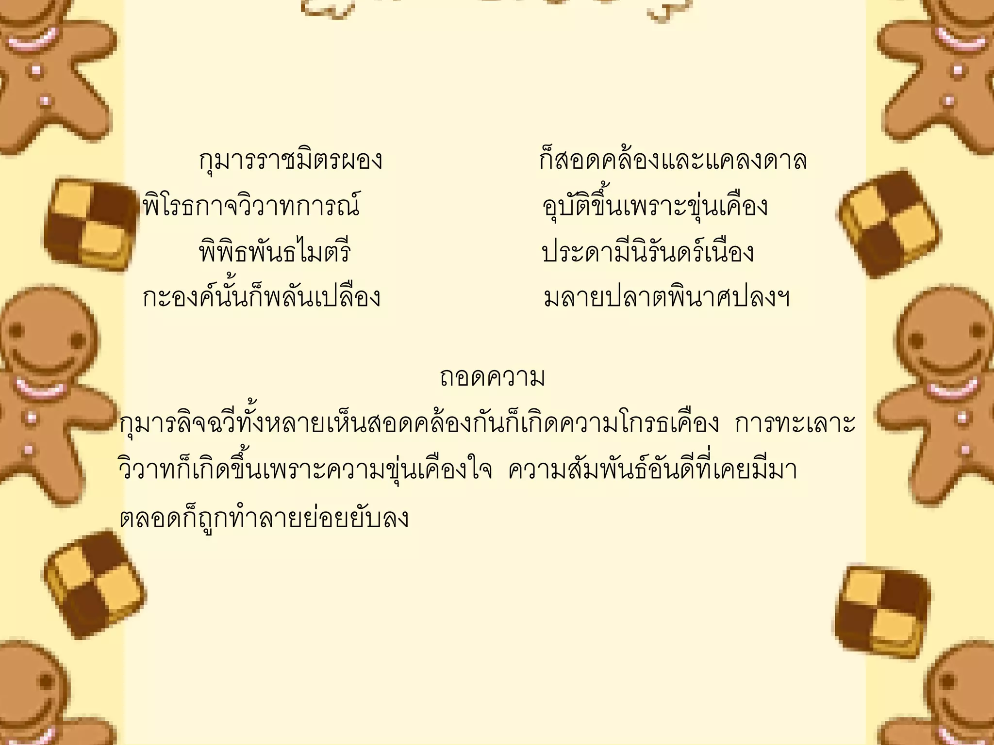 กุมารราชมิตรผอง              ก็สอดคล้ องและแคลงดาล
 พิโรธกาจวิวาทการณ์                อุบติขึ ้นเพราะขุนเคือง
                                      ั             ่
      พิพิธพันธไมตรี               ประดามีนิรันดร์ เนือง
 กะองค์นนก็พลันเปลือง
         ั้                        มลายปลาตพินาศปลงฯ

                              ถอดความ
กุมารลิจฉวีทงหลายเห็นสอดคล้ องกันก็เกิดความโกรธเคือง การทะเลาะ
                ั้
วิวาทก็เกิดขึ ้นเพราะความขุนเคืองใจ ความสัมพันธ์อนดีที่เคยมีมา
                           ่                     ั
ตลอดก็ถกทาลายย่อยยับลง
         ู
 