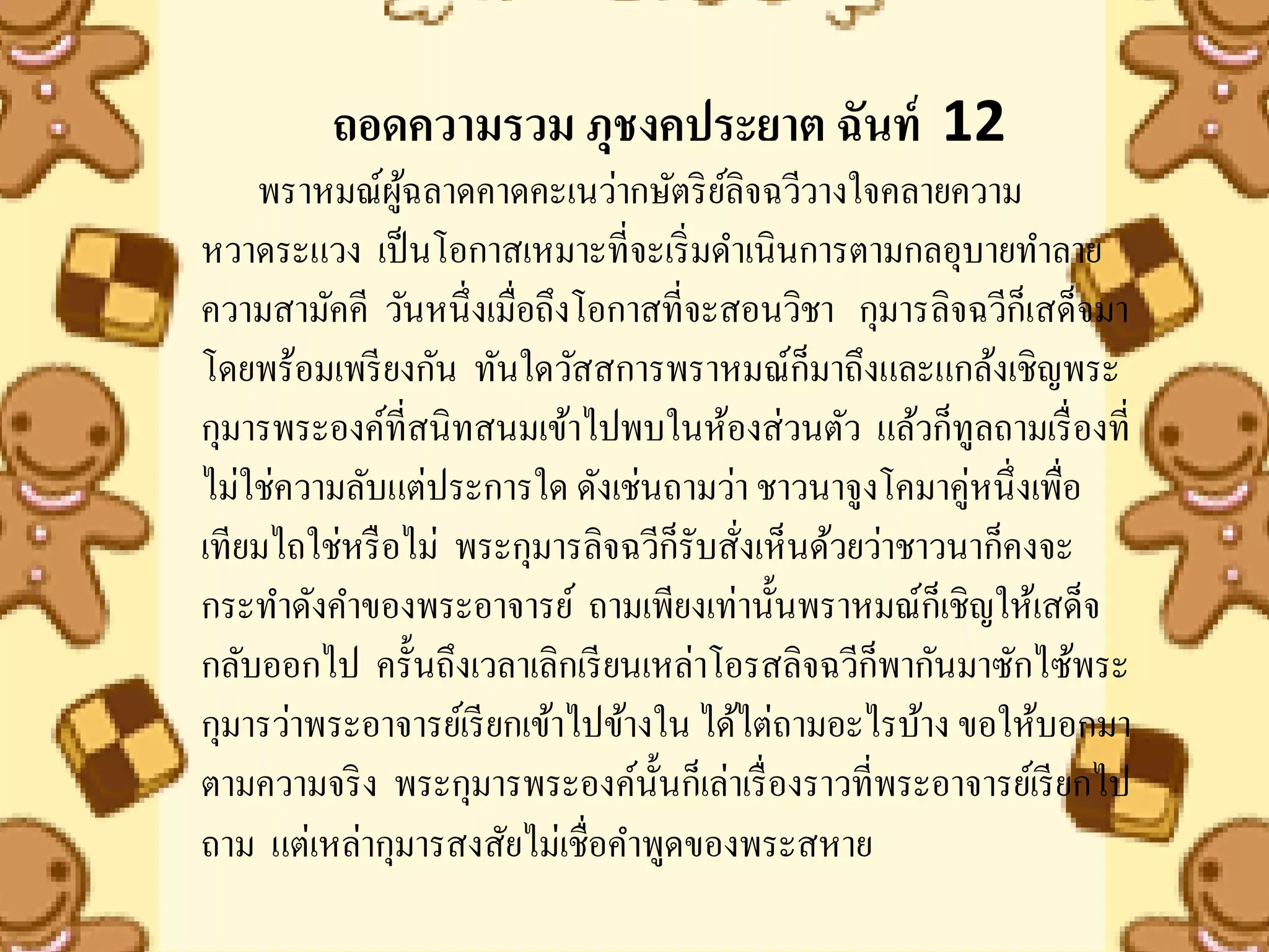 ถอดความรวม ภุชงคประยาต ฉันท์ 12
    พราหมณ์ผฉลาดคาดคะเนว่ากษัตริ ยลิจฉวีวางใจคลายความ
               ู้                      ์
หวาดระแวง เป็ นโอกาสเหมาะที่จะเริ่ มดาเนินการตามกลอุบายทาลาย
ความสามัคคี วันหนึ่งเมื่อถึงโอกาสที่จะสอนวิชา กุมารลิจฉวีก็เสด็จมา
โดยพร้อมเพรี ยงกัน ทันใดวัสสการพราหมณ์ก็มาถึงและแกล้งเชิญพระ
กุมารพระองค์ที่สนิทสนมเข้าไปพบในห้องส่วนตัว แล้วก็ทูลถามเรื่ องที่
ไม่ใช่ความลับแต่ประการใด ดังเช่นถามว่า ชาวนาจูงโคมาคู่หนึ่งเพื่อ
เทียมไถใช่หรื อไม่ พระกุมารลิจฉวีก็รับสังเห็นด้วยว่าชาวนาก็คงจะ
                                         ่
กระทาดังคาของพระอาจารย์ ถามเพียงเท่านั้นพราหมณ์ก็เชิญให้เสด็จ
กลับออกไป ครั้นถึงเวลาเลิกเรี ยนเหล่าโอรสลิจฉวีก็พากันมาซักไซ้พระ
กุมารว่าพระอาจารย์เรี ยกเข้าไปข้างใน ได้ไต่ถามอะไรบ้าง ขอให้บอกมา
ตามความจริ ง พระกุมารพระองค์น้ นก็เล่าเรื่ องราวที่พระอาจารย์เรี ยกไป
                                  ั
ถาม แต่เหล่ากุมารสงสัยไม่เชื่อคาพูดของพระสหาย
 