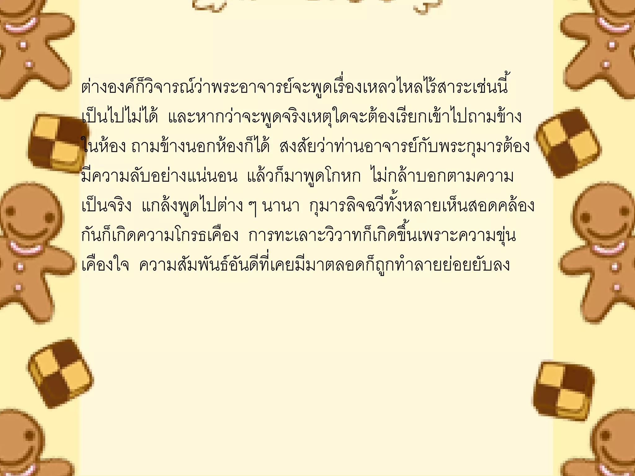 ต่างองค์ก็วิจารณ์วาพระอาจารย์จะพูดเรื่ องเหลวไหลไร้ สาระเช่นนี ้
                     ่
เป็ นไปไม่ได้ และหากว่าจะพูดจริ งเหตุใดจะต้ องเรี ยกเข้ าไปถามข้ าง
ในห้ อง ถามข้ างนอกห้ องก็ได้ สงสัยว่าท่านอาจารย์กบพระกุมารต้ อง
                                                    ั
มีความลับอย่างแน่นอน แล้ วก็มาพูดโกหก ไม่กล้ าบอกตามความ
เป็ นจริ ง แกล้ งพูดไปต่าง ๆ นานา กุมารลิจฉวีทงหลายเห็นสอดคล้ อง
                                               ั้
กันก็เกิดความโกรธเคือง การทะเลาะวิวาทก็เกิดขึ ้นเพราะความขุน     ่
เคืองใจ ความสัมพันธ์อนดีที่เคยมีมาตลอดก็ถกทาลายย่อยยับลง
                         ั                   ู
 