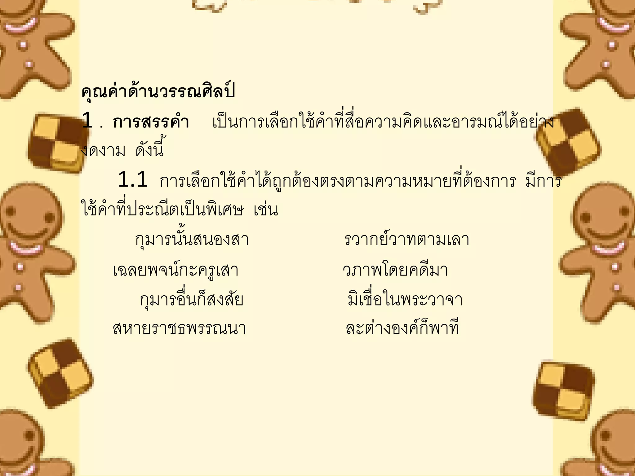 คุณค่ าด้ านวรรณศิลป    ์
1 . การสรรคา เป็ นการเลือกใช้ คาที่สอความคิดและอารมณ์ได้ อย่าง
                                         ื่
งดงาม ดังนี ้
       1.1 การเลือกใช้ คาได้ ถกต้ องตรงตามความหมายที่ต้องการ มีการ
                               ู
ใช้ คาที่ประณีตเป็ นพิเศษ เช่น
          กุมารนันสนองสา
                 ้                     รวากย์วาทตามเลา
      เฉลยพจน์กะครูเสา                 วภาพโดยคดีมา
          กุมารอื่นก็สงสัย              มิเชื่อในพระวาจา
      สหายราชธพรรณนา                   ละต่างองค์ก็พาที
 