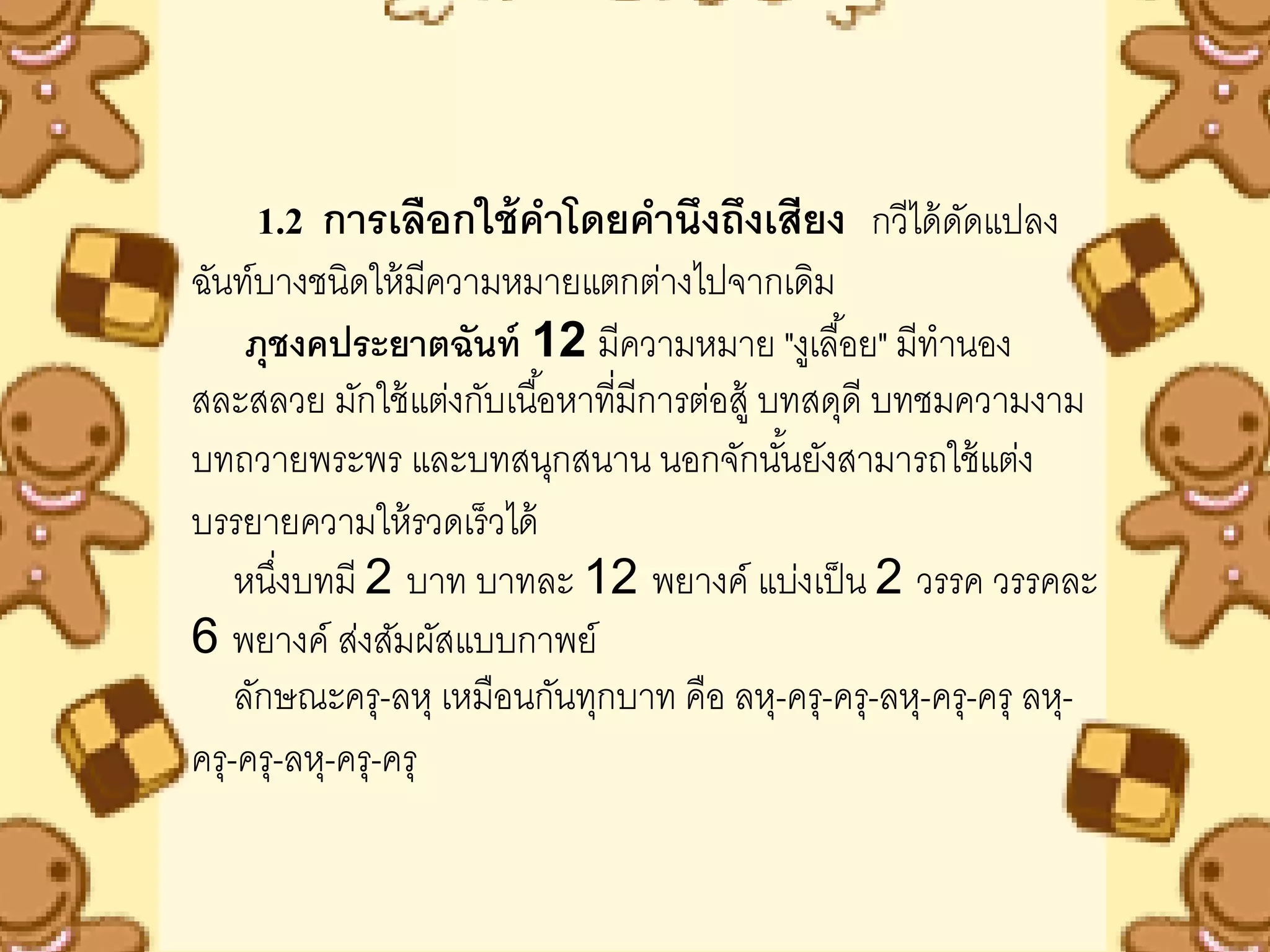 1.2 การเลือกใช้ คาโดยคานึงถึงเสียง กวีได้ ดดแปลง
                                               ั
ฉันท์บางชนิดให้ มความหมายแตกต่างไปจากเดิม
                    ี
    ภุชงคประยาตฉันท์ 12 มีความหมาย "งูเลื ้อย" มีทานอง
สละสลวย มักใช้ แต่งกับเนื ้อหาทีมีการต่อสู้ บทสดุดี บทชมความงาม
                                ่
บทถวายพระพร และบทสนุกสนาน นอกจักนันยังสามารถใช้ แต่ง
                                             ้
บรรยายความให้ รวดเร็ วได้
    หนึงบทมี 2 บาท บาทละ 12 พยางค์ แบ่งเป็ น 2 วรรค วรรคละ
       ่
6 พยางค์ ส่งสัมผัสแบบกาพย์
    ลักษณะครุ-ลหุ เหมือนกันทุกบาท คือ ลหุ-ครุ-ครุ-ลหุ-ครุ-ครุ ลหุ-
ครุ-ครุ-ลหุ-ครุ-ครุ
 
