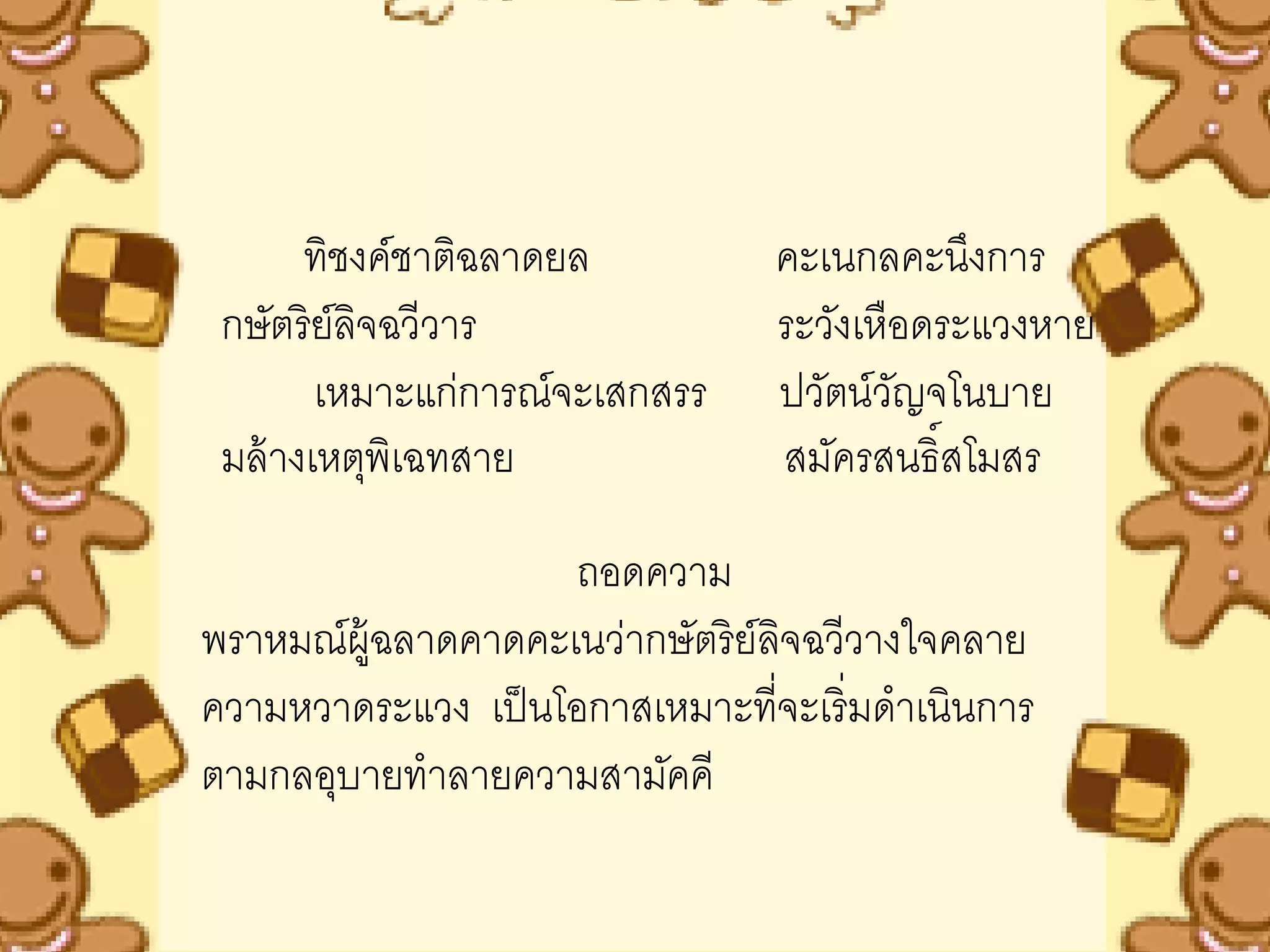 ทิชงค์ชาติฉลาดยล          คะเนกลคะนึงการ
 กษัตริย์ลิจฉวีวาร               ระวังเหือดระแวงหาย
        เหมาะแก่การณ์จะเสกสรร    ปวัตน์วญจโนบาย
                                         ั
 มล้ างเหตุพิเฉทสาย              สมัครสนธิ์สโมสร

                    ถอดความ
พราหมณ์ผ้ ฉลาดคาดคะเนว่ากษัตริย์ลิจฉวีวางใจคลาย
          ู
ความหวาดระแวง เป็ นโอกาสเหมาะที่จะเริ่มดาเนินการ
ตามกลอุบายทาลายความสามัคคี
 