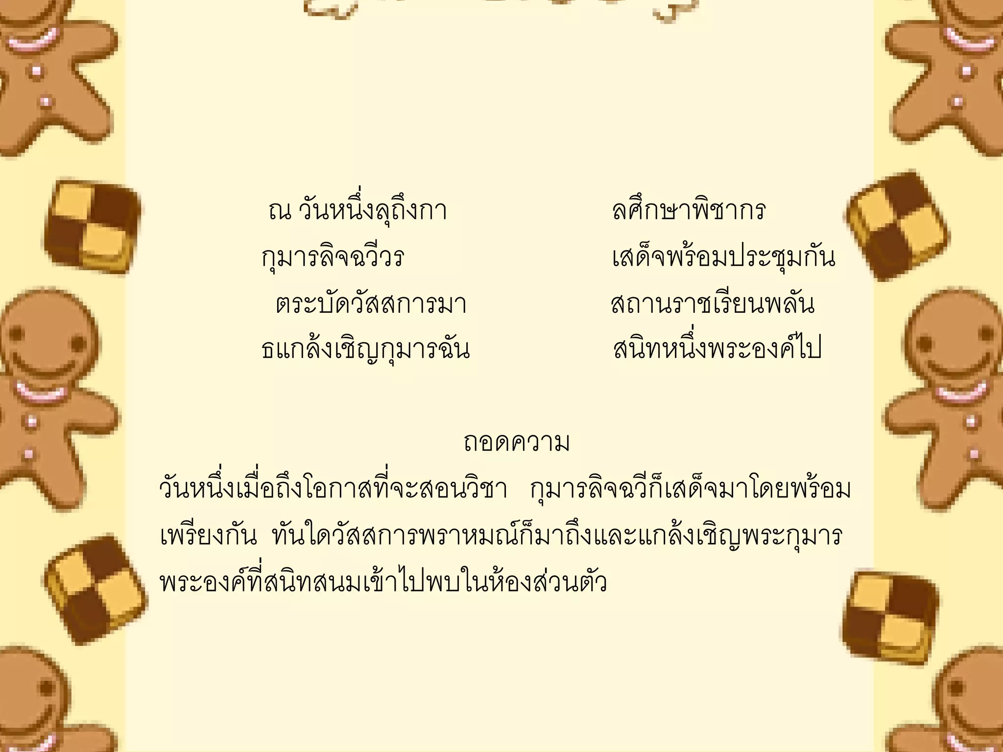 ณ วันหนึงลุถึงกา
                   ่                    ลศึกษาพิชากร
         กุมารลิจฉวีวร                  เสด็จพร้ อมประชุมกัน
          ตระบัดวัสสการมา               สถานราชเรี ยนพลัน
         ธแกล้ งเชิญกุมารฉัน            สนิทหนึงพระองค์ไป
                                                 ่

                            ถอดความ
วันหนึงเมื่อถึงโอกาสที่จะสอนวิชา กุมารลิจฉวีก็เสด็จมาโดยพร้ อม
       ่
เพรี ยงกัน ทันใดวัสสการพราหมณ์ก็มาถึงและแกล้ งเชิญพระกุมาร
พระองค์ที่สนิทสนมเข้ าไปพบในห้ องส่วนตัว
 