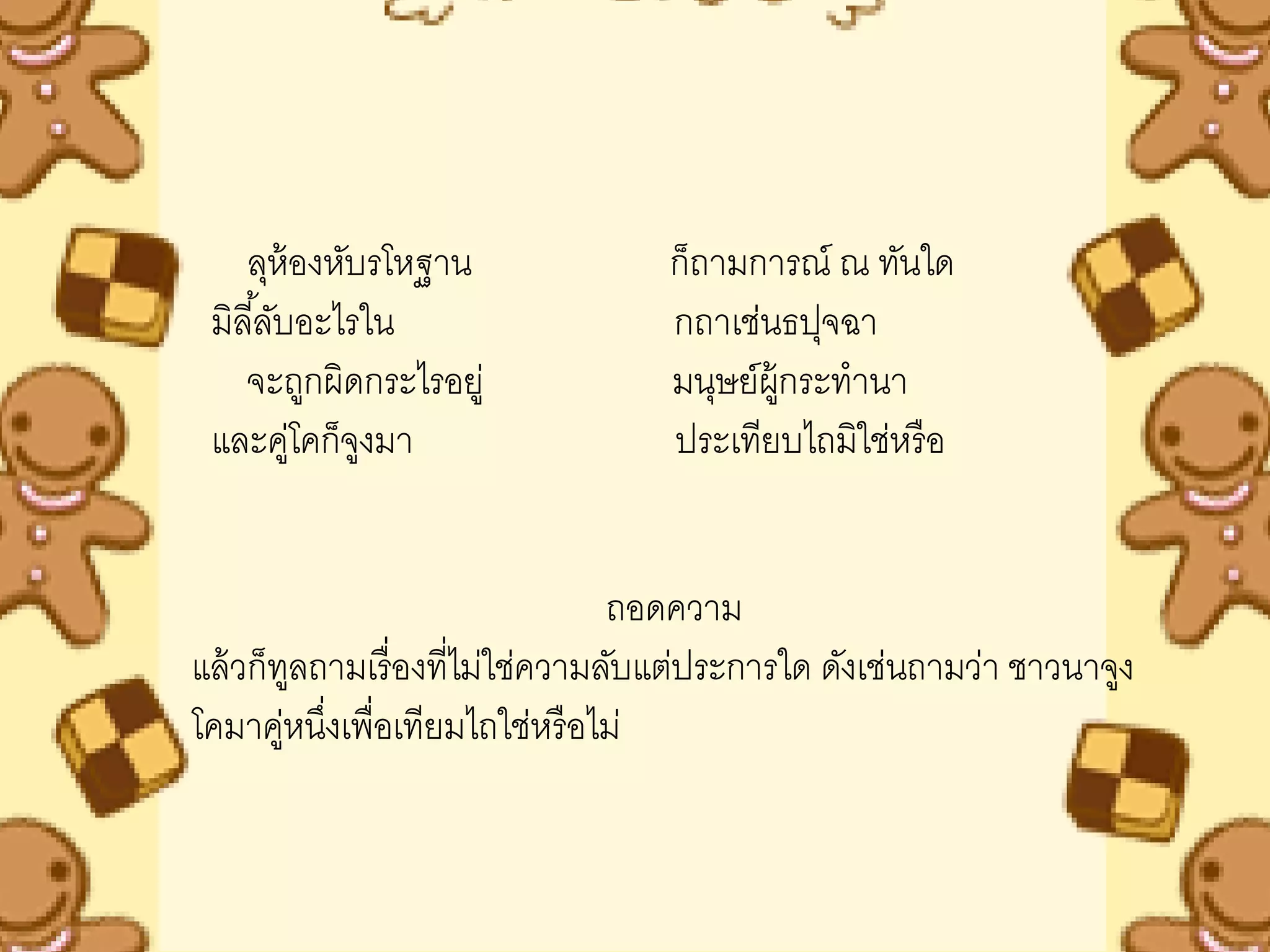 ลุห้องหับรโหฐาน                ก็ถามการณ์ ณ ทันใด
 มิลี ้ลับอะไรใน                   กถาเช่นธปุจฉา
    จะถูกผิดกระไรอยู่              มนุษย์ผ้ กระทานา
                                            ู
 และคูโคก็จงมา
          ่ ู                      ประเทียบไถมิใช่หรื อ


                                 ถอดความ
แล้ วก็ทลถามเรื่ องที่ไม่ใช่ความลับแต่ประการใด ดังเช่นถามว่า ชาวนาจูง
         ู
โคมาคูหนึงเพื่อเทียมไถใช่หรื อไม่
        ่ ่
 