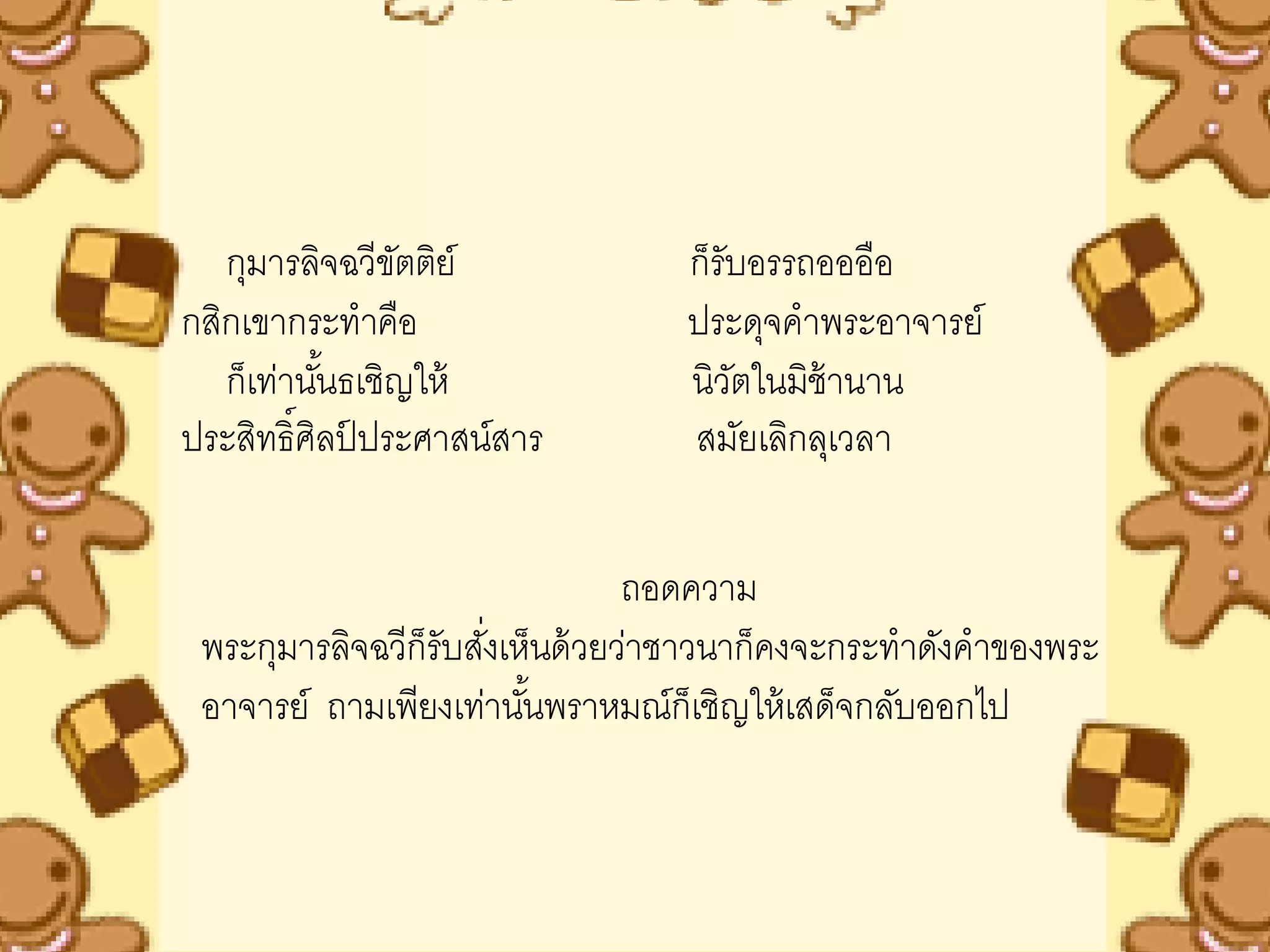 กุมารลิจฉวีขตติย์
                ั                 ก็รับอรรถอออือ
กสิกเขากระทาคือ                   ประดุจคาพระอาจารย์
   ก็เท่านันธเชิญให้
           ้                      นิวตในมิช้านาน
                                      ั
ประสิทธิ์ศิลปประศาสน์สาร
             ์                    สมัยเลิกลุเวลา


                                 ถอดความ
 พระกุมารลิจฉวีก็รับสังเห็นด้ วยว่าชาวนาก็คงจะกระทาดังคาของพระ
                      ่
 อาจารย์ ถามเพียงเท่านันพราหมณ์ก็เชิญให้ เสด็จกลับออกไป
                         ้
 