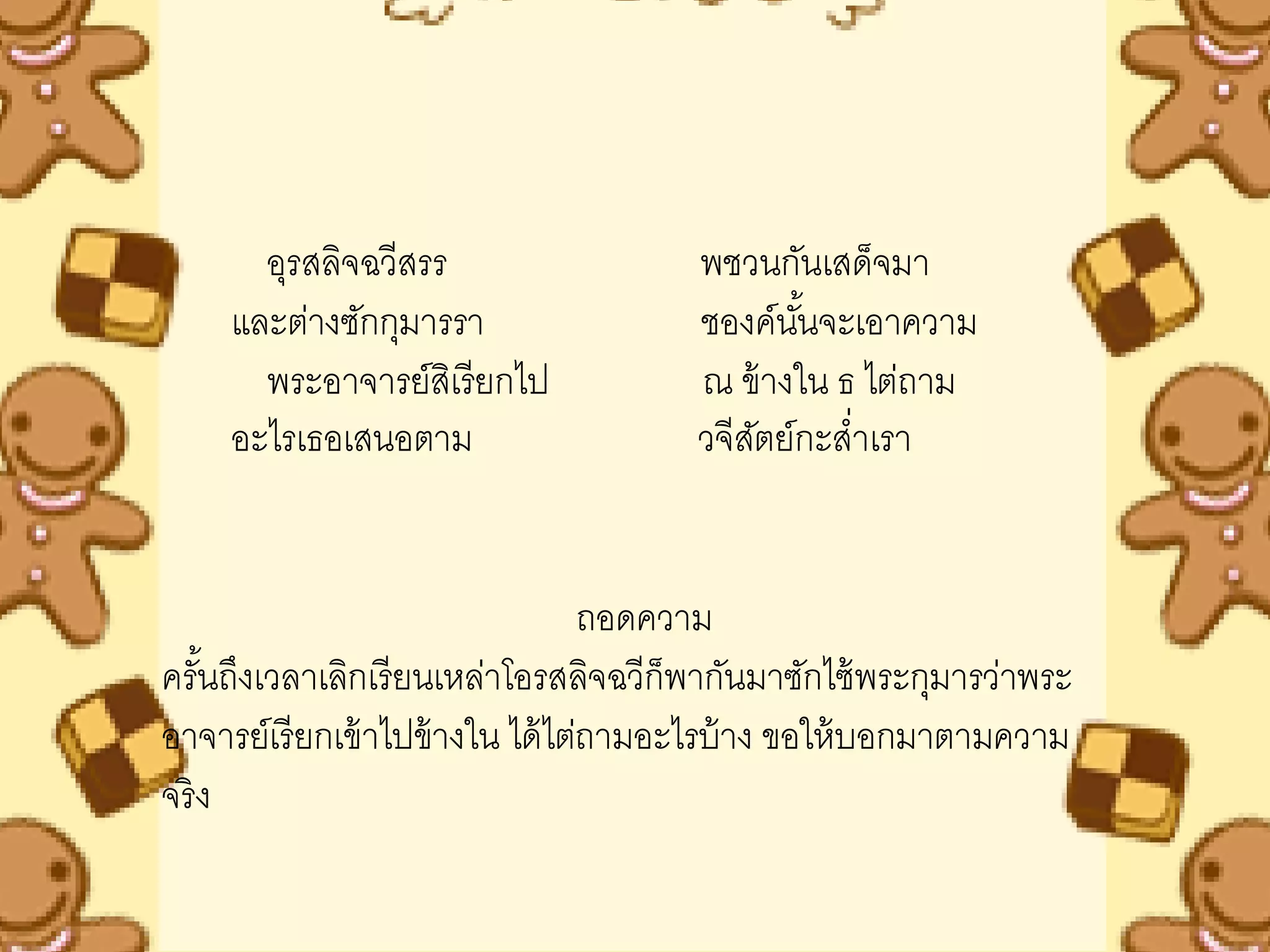 อุรสลิจฉวีสรร                  พชวนกันเสด็จมา
     และต่างซักกุมารรา                ชองค์นนจะเอาความ
                                             ั้
       พระอาจารย์สเิ รียกไป           ณ ข้ างใน ธ ไต่ถาม
     อะไรเธอเสนอตาม                   วจีสตย์กะสาเรา
                                          ั      ่


                                   ถอดความ
ครันถึงเวลาเลิกเรี ยนเหล่าโอรสลิจฉวีก็พากันมาซักไซ้ พระกุมารว่าพระ
    ้
อาจารย์เรี ยกเข้ าไปข้ างใน ได้ ไต่ถามอะไรบ้ าง ขอให้ บอกมาตามความ
จริ ง
 