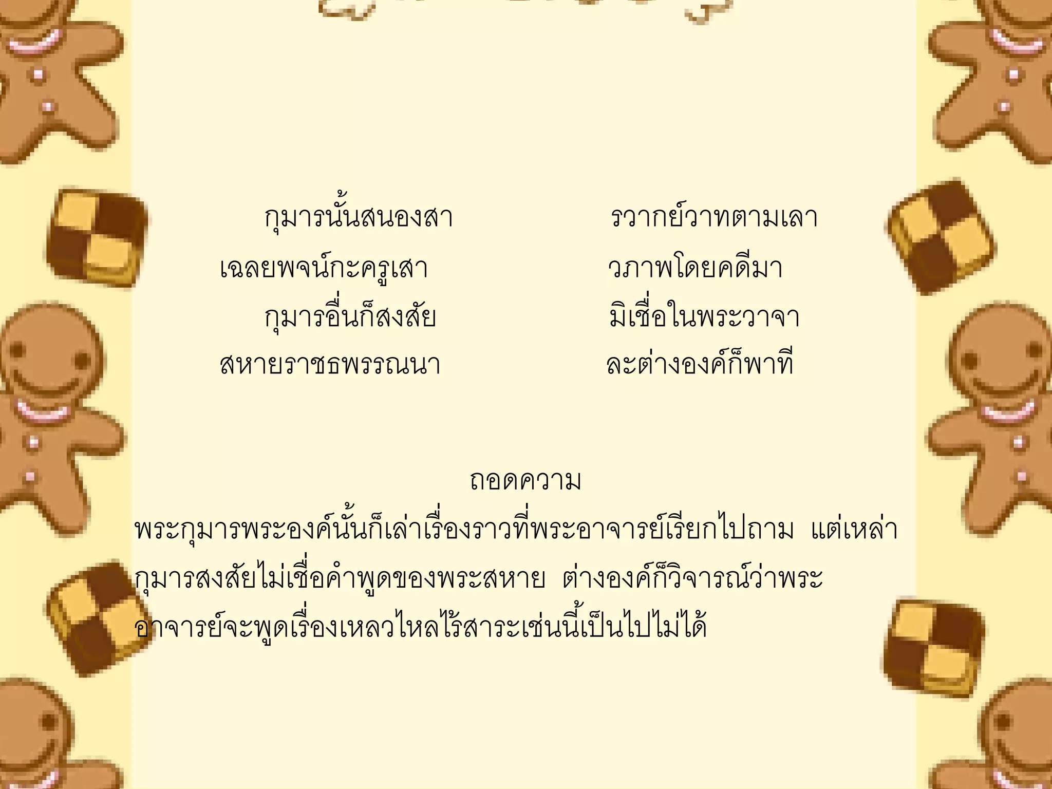 กุมารนันสนองสา
                  ้                     รวากย์วาทตามเลา
       เฉลยพจน์กะครูเสา                 วภาพโดยคดีมา
          กุมารอื่นก็สงสัย              มิเชื่อในพระวาจา
       สหายราชธพรรณนา                   ละต่างองค์ก็พาที

                              ถอดความ
พระกุมารพระองค์นนก็เล่าเรื่ องราวที่พระอาจารย์เรี ยกไปถาม แต่เหล่า
                    ั้
กุมารสงสัยไม่เชื่อคาพูดของพระสหาย ต่างองค์ก็วิจารณ์วาพระ่
อาจารย์จะพูดเรื่ องเหลวไหลไร้ สาระเช่นนี ้เป็ นไปไม่ได้
 