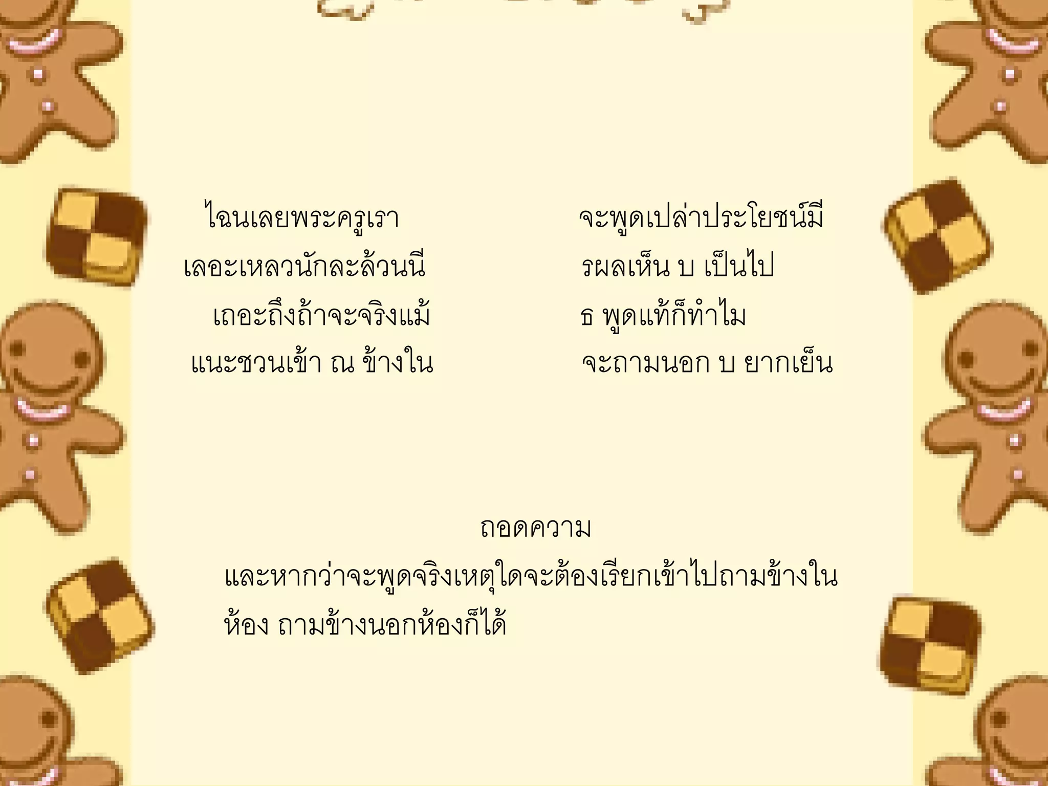 ไฉนเลยพระครูเรา                 จะพูดเปล่าประโยชน์มี
เลอะเหลวนักละล้ วนนี              รผลเห็น บ เป็ นไป
   เถอะถึงถ้ าจะจริ งแม้          ธ พูดแท้ ก็ทาไม
 แนะชวนเข้ า ณ ข้ างใน            จะถามนอก บ ยากเย็น



                          ถอดความ
   และหากว่าจะพูดจริ งเหตุใดจะต้ องเรี ยกเข้ าไปถามข้ างใน
   ห้ อง ถามข้ างนอกห้ องก็ได้
 