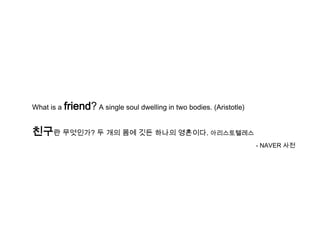 What is a   friend? A single soul dwelling in two bodies. (Aristotle)

친구란 무엇인가? 두 개의 몸에 깃든 하나의 영혼이다. 아리스토텔레스
                                                                        - NAVER 사전
 