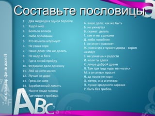 Составьте пословицы
                                1.    Два медведя в одной берлоге
                                                                    А. ваше дело: как же быть
                                2.    Худой мир                     Б. не уживутся
                                3.    Бояться волков                В. скажет: деготь
                                4.    Либо полковник                Г. там и мы с руками
                                5.    Кто языком штурмует           Д. либо покойник
                                                                    Е. не много навоюет
                                6.    Не узнав горя
                                                                    Ж. унеси что с чужого двора - вором
                                7.    Наше дело: что же делать      назовут
                                      Не надо и беса
» яиг олоез ар фи ак иск е Л




                                                                    З. не узнаешь и радости
                           «




                                8.
                                9.    Где я лисой пройду            И. коли ты здеся
                                10.   Федюшке дали денежку          К. лучше доброй драки
                                                                    Л. Там три года куры не несутся
                                11.   Лей на него масло             М. а он алтын просит
                                12.   Лучше не дари                 Н. да после не кори
                                13.   Грязь не сало                 О. потер, она и отстала
                                14.   Заработанный ломоть           П. лучше краденого каравая
                                                                    Р. быть без грибов.
                                15.   Нынче люди таковы
                                16.   Где пирог с грибами
 