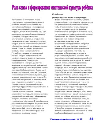 С.А. Козлов,
                                                учитель русского языка и литературы
Человечество за тысячелетия своего                И здесь возникает такая коллизия: родители,
существования произвело замечательную             отдавая ребёнка в руки педагога, уверены, что он
селекцию всего того, что казалось ему             как профессионал сделает всё необходимое,
высочайшими образцами в самых разных              чтобы ученик полюбил читать. Между тем
сферах деятельности (технике, науке,              учитель по рукам и ногам связан сейчас
искусстве, бытовых отношениях и т.д.). Эти        необходимостью пунктуально выполнять всё то,
накопления достижений принято называть            что предписано государственными программами
культурой. Культура для нас- это                  и учебниками. Не было бы в этом ничего
замечательный камертон, с которым мы              страшного, если бы такие программы
сверяем уровень своих личных достижений,          создавались с целью дать детям
который даёт нам возможность подтягивать          фундаментальные представления о мировой
себя, свой внутренний мир до самых высоких        литературе. На деле мы имеем несколько
планок. Одним из главных накопителей              программ по литературе, создатели которых
культуры после великого открытия                  более всего озаботились тем, чтобы их
Гуттенберга стала книга- единственный             программа не была похожа на другие, в
учитель, который может заменить нам               результате чего в учебниках оказалась масса
реального педагога, заместить образование         «проходных», неинтересных произведений, при
самообразованием. Это не раз уже                  этом выстроенных друг за другом без всякой
подтверждалось в истории. Достаточно              видимой логики. Эта литературная каша,
вспомнить, что первый русский нобелевский         очевидно, убеждает учеников в том, что
лауреат-литератор - Иван Алексеевич Бунин -       литература и есть некая куча, в которой иногда
имел в своём образовательном багаже всего         можно с интересом или без интереса порыться.
четыре класса елецкой гимназии. Остальное         Таким образом, весьма спорная содержательная
восполнило самообразование.Думается,здесь         сторона современных учебных программ по
возможен переход количества в качество без        литературе может быть компенсирована только
каких-либо интервенций и помощи извне в           семейными читательскими традициями, тем
виде образцов «культурного» чтения.               более что внутрисемейная жизнь - это почти
Недаром понятие «начитанный человек»              единственная на сегодняшний день сфера,
существует в русском языке исключительно в        которую не контролирует государство. Родители
позитивной коннотации.                            были и остаются для детей главными
Отдавая должное книге как главному                авторитетами в жизни, и их вкусы, образ жизни,
аккумулятору культуры, мы должны признать:        культурные интересы – самый неумышленный
современный мир заболевает «бескнижием»,          пример для ребёнка. Можно представить
наступает отчётливая девальвация                  читающего ребёнка в нечитающей семье, но
гуманитарного образования. В нашей стране, к      сложно представить ребёнка нечитающего у
сожалению, можно говорить и о сознательном        читающих родителей. Беда только в том, что, по
уничтожении гуманитарного сегмента в              утверждениям социологов, мы имеем сегодня
образовании. Всё это надо учитывать как           34% вообще ничего не читающих россиян.
негативный, даже враждебный фон в деле            Впрочем, исходя из наших наблюдений и такая
приобщения человека к чтению.                     скорбная цифра кажется заниженной.


                                               Гимназический вестник № 10                    38
 