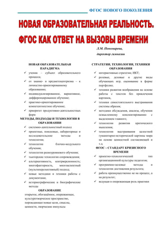 ФГОС НОВОГО ПОКОЛЕНИЯ




                                                Л.М. Пономарева,
                                                директор гимназии


     НОВАЯ ОБРАЗОВАТЕЛЬНАЯ                   СТРАТЕГИИ, ТЕХНОЛОГИИ, ТЕХНИКИ
              ПАРАДИГМА                                  ОБРАЗОВАНИЯ
   ученик – субъект образовательного          интерактивные стратегии; ИКТ;
     процесса;                                 ролевые, деловые и другие виды
   от знание- и предметоцентризма – к           обучающих игр; оценивание в форме
     личностно-ориентированному                  портфолио;
     образованию;                              техники развития воображения на основе
   индивидуализированное, вариативное,          работы с текстом без привлечения
     дифференцированное обучение;                картинок,
   практико-ориентированное                   техники самостоятельного выстраивания
     компетентностное обучение;                  системы образов;
   приоритет продуктивно-деятельностных       методики обсуждения, анализа, обучения
     форм                                        осмысленному     конспектированию     с
МЕТОДЫ, ПОДХОДЫ И ТЕХНОЛОГИИ В                   выделением главного;
            ОБРАЗОВАНИИ                        технологии     развития    критического
   системно-деятельностный подход               мышления;
   проектные, поисковые, лабораторные и       технологии выстраивания целостной
     исследовательские       методы      и       гуманитарно-исторической картины мира
     технологии;                                 на основе ценностной составляющей и
   технологии           блочно-модульного       т.д.
     обучения;                                 ФГОС – СТАНДАРТ КРИЗИСНОГО
   технологии разноуровневого обучения;                    ВРЕМЕНИ
   тьюторские технологии сопровождения;       проектно-технологический             тип
   альтернативность, контрверсионность;         организационной культуры педагогов;
     многофакторность,      многоаспектный     программно-целевые        методы       и
     (мультиперспективный) подход;               технологии достижения результата;
   новые методики и техники работы с          работа преимущественно не на процесс, а
     документами;                                на результат;
   историографические и биографические        ведущая и опережающая роль практики
     методы
            ОБРАЗОВАНИЕ
  открытое, обогащённое, опережающее,
  культуротворческое пространство,
  порождающее новые цели, смыслы,
  ценности, творческие импульсы
 