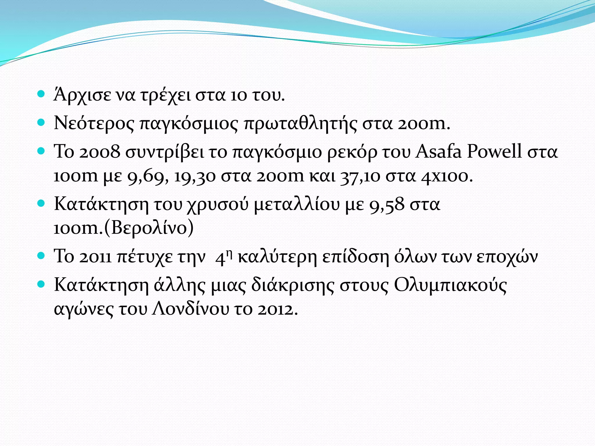  Άρχιςε να τρϋχει ςτα 10 του.
 Νεότεροσ παγκόςμιοσ πρωταθλητόσ ςτα 200m.
 Σο 2008 ςυντρύβει το παγκόςμιο ρεκόρ του Asafa Powell ςτα
  100m με 9,69, 19,30 ςτα 200m και 37,10 ςτα 4x100.
 Κατϊκτηςη του χρυςού μεταλλύου με 9,58 ςτα
  100m.(Βερολύνο)
 Σο 2011 πϋτυχε την 4η καλύτερη επύδοςη όλων των εποχών
 Κατϊκτηςη ϊλλησ μιασ διϊκριςησ ςτουσ Ολυμπιακούσ
  αγώνεσ του Λονδύνου το 2012.
 