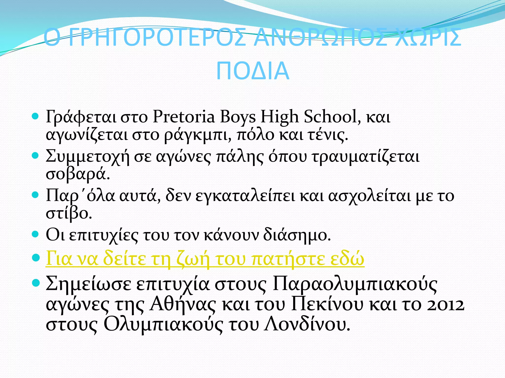 Ο ΓΡΗΓΟΡΟΣΕΡΟ΢ ΑΝΘΡΩΠΟ΢ ΧΩΡΙ΢
             ΠΟΔΙΑ
 Γρϊφεται ςτο Pretoria Boys High School, και
  αγωνύζεται ςτο ρϊγκμπι, πόλο και τϋνισ.
 ΢υμμετοχό ςε αγώνεσ πϊλησ όπου τραυματύζεται
  ςοβαρϊ.
 Παρ΄όλα αυτϊ, δεν εγκαταλεύπει και αςχολεύται με το
  ςτύβο.
 Οι επιτυχύεσ του τον κϊνουν διϊςημο.
 Για να δεύτε τη ζωό του πατόςτε εδώ
 ΢ημεύωςε επιτυχύα ςτουσ Παραολυμπιακούσ
 αγώνεσ τησ Αθόνασ και του Πεκύνου και το 2012
 ςτουσ Ολυμπιακούσ του Λονδύνου.
 