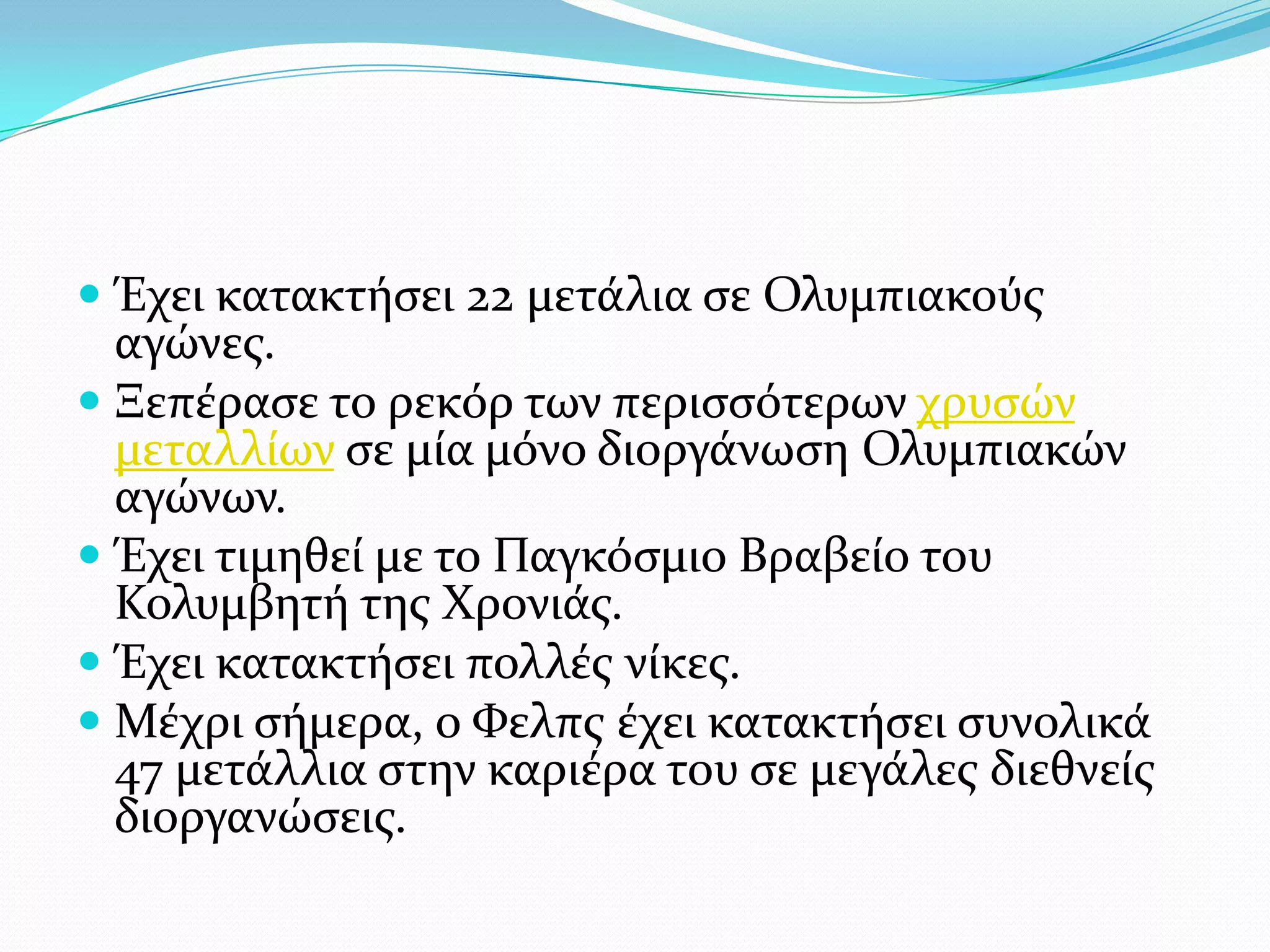  Έχει κατακτόςει 22 μετϊλια ςε Ολυμπιακούσ
  αγώνεσ.
 Ξεπϋραςε το ρεκόρ των περιςςότερων χρυςών
  μεταλλύων ςε μύα μόνο διοργϊνωςη Ολυμπιακών
  αγώνων.
 Έχει τιμηθεύ με το Παγκόςμιο Βραβεύο του
  Κολυμβητό τησ Φρονιϊσ.
 Έχει κατακτόςει πολλϋσ νύκεσ.
 Μϋχρι ςόμερα, ο Υελπσ ϋχει κατακτόςει ςυνολικϊ
  47 μετϊλλια ςτην καριϋρα του ςε μεγϊλεσ διεθνεύσ
  διοργανώςεισ.
 